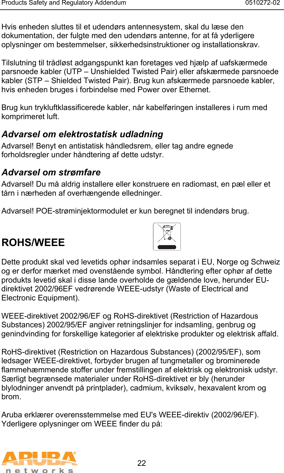 Products Safety and Regulatory Addendum                                                                  0510272-02   22 Hvis enheden sluttes til et udendørs antennesystem, skal du læse den dokumentation, der fulgte med den udendørs antenne, for at få yderligere oplysninger om bestemmelser, sikkerhedsinstruktioner og installationskrav.  Tilslutning til trådløst adgangspunkt kan foretages ved hjælp af uafskærmede parsnoede kabler (UTP – Unshielded Twisted Pair) eller afskærmede parsnoede kabler (STP – Shielded Twisted Pair). Brug kun afskærmede parsnoede kabler, hvis enheden bruges i forbindelse med Power over Ethernet.   Brug kun trykluftklassificerede kabler, når kabelføringen installeres i rum med komprimeret luft. Advarsel om elektrostatisk udladning Advarsel! Benyt en antistatisk håndledsrem, eller tag andre egnede forholdsregler under håndtering af dette udstyr. Advarsel om strømfare Advarsel! Du må aldrig installere eller konstruere en radiomast, en pæl eller et tårn i nærheden af overhængende elledninger.  Advarsel! POE-strøminjektormodulet er kun beregnet til indendørs brug.   ROHS/WEEE    Dette produkt skal ved levetids ophør indsamles separat i EU, Norge og Schweiz og er derfor mærket med ovenstående symbol. Håndtering efter ophør af dette produkts levetid skal i disse lande overholde de gældende love, herunder EU-direktivet 2002/96EF vedrørende WEEE-udstyr (Waste of Electrical and Electronic Equipment).  WEEE-direktivet 2002/96/EF og RoHS-direktivet (Restriction of Hazardous Substances) 2002/95/EF angiver retningslinjer for indsamling, genbrug og genindvinding for forskellige kategorier af elektriske produkter og elektrisk affald.  RoHS-direktivet (Restriction on Hazardous Substances) (2002/95/EF), som ledsager WEEE-direktivet, forbyder brugen af tungmetaller og brominerede flammehæmmende stoffer under fremstillingen af elektrisk og elektronisk udstyr. Særligt begrænsede materialer under RoHS-direktivet er bly (herunder blylodninger anvendt på printplader), cadmium, kviksølv, hexavalent krom og brom.  Aruba erklærer overensstemmelse med EU&apos;s WEEE-direktiv (2002/96/EF). Yderligere oplysninger om WEEE finder du på:   