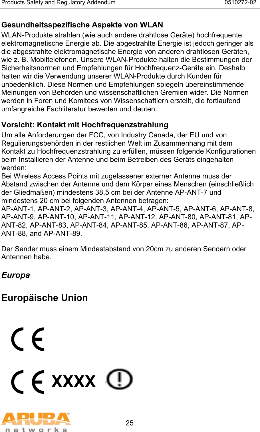 Products Safety and Regulatory Addendum                                                                  0510272-02   25 Gesundheitsspezifische Aspekte von WLAN  WLAN-Produkte strahlen (wie auch andere drahtlose Geräte) hochfrequente elektromagnetische Energie ab. Die abgestrahlte Energie ist jedoch geringer als die abgestrahlte elektromagnetische Energie von anderen drahtlosen Geräten, wie z. B. Mobiltelefonen. Unsere WLAN-Produkte halten die Bestimmungen der Sicherheitsnormen und Empfehlungen für Hochfrequenz-Geräte ein. Deshalb halten wir die Verwendung unserer WLAN-Produkte durch Kunden für unbedenklich. Diese Normen und Empfehlungen spiegeln übereinstimmende Meinungen von Behörden und wissenschaftlichen Gremien wider. Die Normen werden in Foren und Komitees von Wissenschaftlern erstellt, die fortlaufend umfangreiche Fachliteratur bewerten und deuten. Vorsicht: Kontakt mit Hochfrequenzstrahlung Um alle Anforderungen der FCC, von Industry Canada, der EU und von Regulierungsbehörden in der restlichen Welt im Zusammenhang mit dem Kontakt zu Hochfrequenzstrahlung zu erfüllen, müssen folgende Konfigurationen beim Installieren der Antenne und beim Betreiben des Geräts eingehalten werden: Bei Wireless Access Points mit zugelassener externer Antenne muss der Abstand zwischen der Antenne und dem Körper eines Menschen (einschließlich der Gliedmaßen) mindestens 38,5 cm bei der Antenne AP-ANT-7 und mindestens 20 cm bei folgenden Antennen betragen: AP-ANT-1, AP-ANT-2, AP-ANT-3, AP-ANT-4, AP-ANT-5, AP-ANT-6, AP-ANT-8, AP-ANT-9, AP-ANT-10, AP-ANT-11, AP-ANT-12, AP-ANT-80, AP-ANT-81, AP-ANT-82, AP-ANT-83, AP-ANT-84, AP-ANT-85, AP-ANT-86, AP-ANT-87, AP-ANT-88, and AP-ANT-89. Der Sender muss einem Mindestabstand von 20cm zu anderen Sendern oder Antennen habe. Europa  Europäische Union           XXXX    