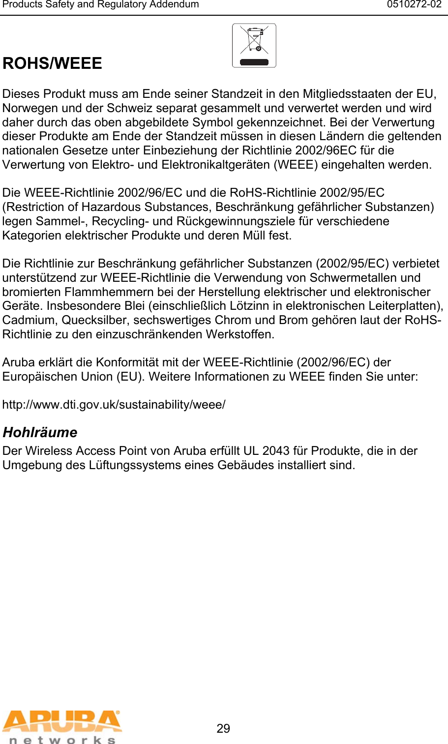 Products Safety and Regulatory Addendum                                                                  0510272-02   29  ROHS/WEEE   Dieses Produkt muss am Ende seiner Standzeit in den Mitgliedsstaaten der EU, Norwegen und der Schweiz separat gesammelt und verwertet werden und wird daher durch das oben abgebildete Symbol gekennzeichnet. Bei der Verwertung dieser Produkte am Ende der Standzeit müssen in diesen Ländern die geltenden nationalen Gesetze unter Einbeziehung der Richtlinie 2002/96EC für die Verwertung von Elektro- und Elektronikaltgeräten (WEEE) eingehalten werden.  Die WEEE-Richtlinie 2002/96/EC und die RoHS-Richtlinie 2002/95/EC (Restriction of Hazardous Substances, Beschränkung gefährlicher Substanzen) legen Sammel-, Recycling- und Rückgewinnungsziele für verschiedene Kategorien elektrischer Produkte und deren Müll fest.  Die Richtlinie zur Beschränkung gefährlicher Substanzen (2002/95/EC) verbietet unterstützend zur WEEE-Richtlinie die Verwendung von Schwermetallen und bromierten Flammhemmern bei der Herstellung elektrischer und elektronischer Geräte. Insbesondere Blei (einschließlich Lötzinn in elektronischen Leiterplatten), Cadmium, Quecksilber, sechswertiges Chrom und Brom gehören laut der RoHS-Richtlinie zu den einzuschränkenden Werkstoffen.  Aruba erklärt die Konformität mit der WEEE-Richtlinie (2002/96/EC) der Europäischen Union (EU). Weitere Informationen zu WEEE finden Sie unter:   http://www.dti.gov.uk/sustainability/weee/ Hohlräume Der Wireless Access Point von Aruba erfüllt UL 2043 für Produkte, die in der Umgebung des Lüftungssystems eines Gebäudes installiert sind.  