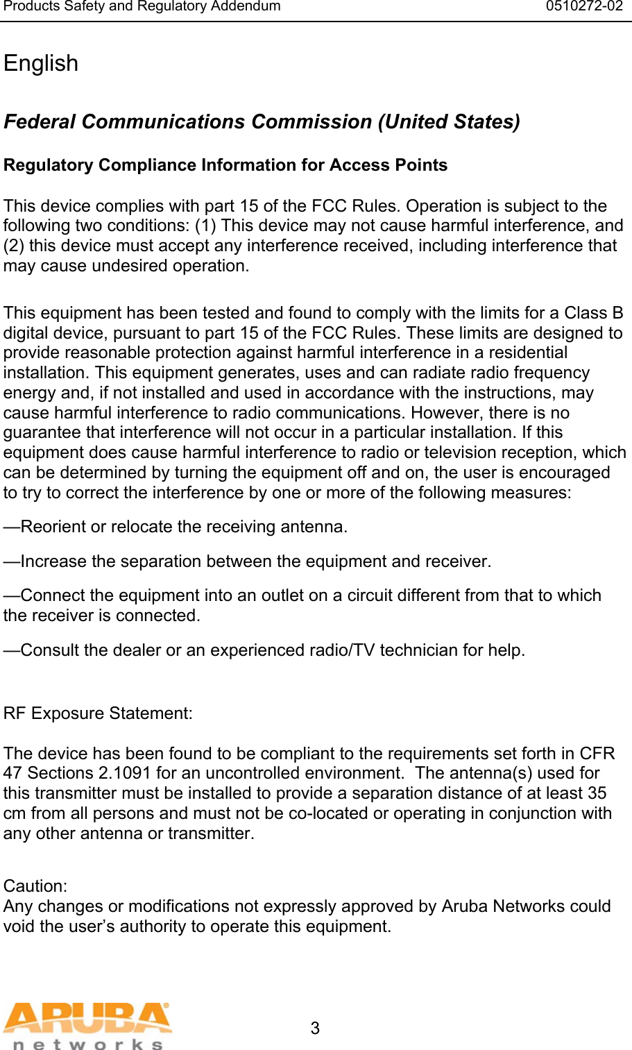 Products Safety and Regulatory Addendum                                                                  0510272-02   3 English  Federal Communications Commission (United States) Regulatory Compliance Information for Access Points    This device complies with part 15 of the FCC Rules. Operation is subject to the following two conditions: (1) This device may not cause harmful interference, and (2) this device must accept any interference received, including interference that may cause undesired operation.  This equipment has been tested and found to comply with the limits for a Class B digital device, pursuant to part 15 of the FCC Rules. These limits are designed to provide reasonable protection against harmful interference in a residential installation. This equipment generates, uses and can radiate radio frequency energy and, if not installed and used in accordance with the instructions, may cause harmful interference to radio communications. However, there is no guarantee that interference will not occur in a particular installation. If this equipment does cause harmful interference to radio or television reception, which can be determined by turning the equipment off and on, the user is encouraged to try to correct the interference by one or more of the following measures: —Reorient or relocate the receiving antenna. —Increase the separation between the equipment and receiver. —Connect the equipment into an outlet on a circuit different from that to which       the receiver is connected. —Consult the dealer or an experienced radio/TV technician for help.   RF Exposure Statement:  The device has been found to be compliant to the requirements set forth in CFR 47 Sections 2.1091 for an uncontrolled environment.  The antenna(s) used for this transmitter must be installed to provide a separation distance of at least 35 cm from all persons and must not be co-located or operating in conjunction with any other antenna or transmitter.   Caution: Any changes or modifications not expressly approved by Aruba Networks could void the user’s authority to operate this equipment.   