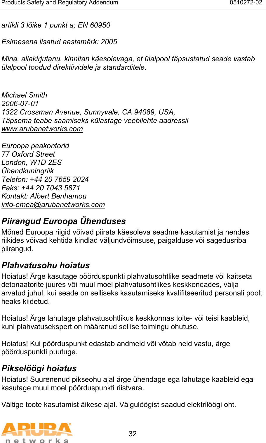 Products Safety and Regulatory Addendum                                                                  0510272-02   32 artikli 3 lõike 1 punkt a; EN 60950  Esimesena lisatud aastamärk: 2005  Mina, allakirjutanu, kinnitan käesolevaga, et ülalpool täpsustatud seade vastab ülalpool toodud direktiividele ja standarditele.   Michael Smith 2006-07-01 1322 Crossman Avenue, Sunnyvale, CA 94089, USA, Täpsema teabe saamiseks külastage veebilehte aadressil www.arubanetworks.com  Euroopa peakontorid 77 Oxford Street London, W1D 2ES Ühendkuningriik Telefon: +44 20 7659 2024 Faks: +44 20 7043 5871 Kontakt: Albert Benhamou info-emea@arubanetworks.com Piirangud Euroopa Ühenduses Mõned Euroopa riigid võivad piirata käesoleva seadme kasutamist ja nendes riikides võivad kehtida kindlad väljundvõimsuse, paigalduse või sagedusriba piirangud. Plahvatusohu hoiatus Hoiatus! Ärge kasutage pöörduspunkti plahvatusohtlike seadmete või kaitseta detonaatorite juures või muul moel plahvatusohtlikes keskkondades, välja arvatud juhul, kui seade on selliseks kasutamiseks kvalifitseeritud personali poolt heaks kiidetud.  Hoiatus! Ärge lahutage plahvatusohtlikus keskkonnas toite- või teisi kaableid, kuni plahvatusekspert on määranud sellise toimingu ohutuse.  Hoiatus! Kui pöörduspunkt edastab andmeid või võtab neid vastu, ärge pöörduspunkti puutuge. Pikselöögi hoiatus Hoiatus! Suurenenud pikseohu ajal ärge ühendage ega lahutage kaableid ega kasutage muul moel pöörduspunkti riistvara.  Vältige toote kasutamist äikese ajal. Välgulöögist saadud elektrilöögi oht. 