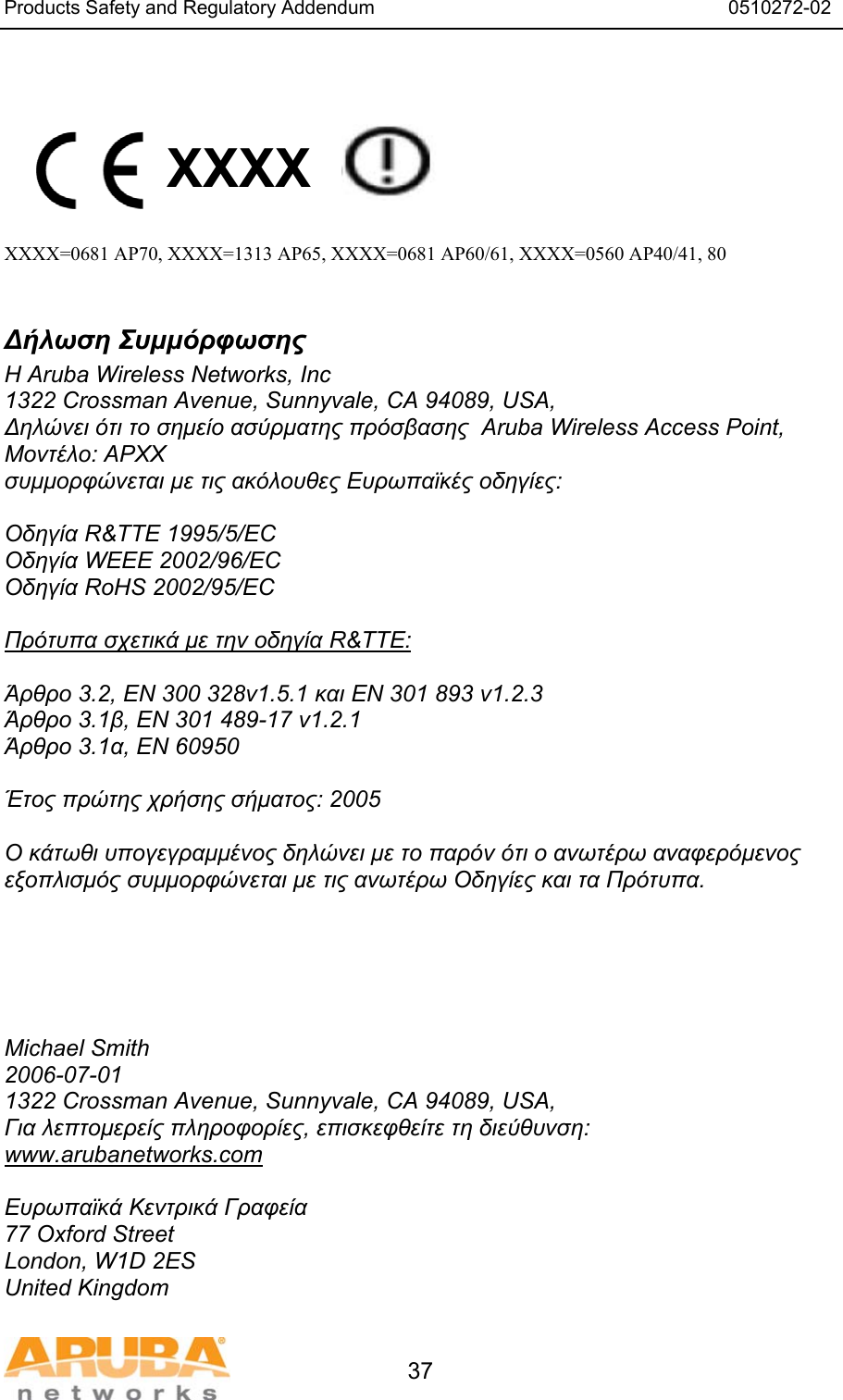 Products Safety and Regulatory Addendum                                                                  0510272-02   37   XXXX    XXXX=0681 AP70, XXXX=1313 AP65, XXXX=0681 AP60/61, XXXX=0560 AP40/41, 80  Δήλωση Συμμόρφωσης Η Aruba Wireless Networks, Inc 1322 Crossman Avenue, Sunnyvale, CA 94089, USA, Δηλώνει ότι το σημείο ασύρματης πρόσβασης  Aruba Wireless Access Point, Μοντέλο: APXX συμμορφώνεται με τις ακόλουθες Ευρωπαϊκές οδηγίες:  Οδηγία R&amp;TTE 1995/5/EC Οδηγία WEEE 2002/96/EC Οδηγία RoHS 2002/95/EC  Πρότυπα σχετικά με την οδηγία R&amp;TTE:  Άρθρο 3.2, EN 300 328v1.5.1 και EN 301 893 v1.2.3 Άρθρο 3.1β, EN 301 489-17 v1.2.1 Άρθρο 3.1α, EN 60950  Έτος πρώτης χρήσης σήματος: 2005  Ο κάτωθι υπογεγραμμένος δηλώνει με το παρόν ότι ο ανωτέρω αναφερόμενος εξοπλισμός συμμορφώνεται με τις ανωτέρω Οδηγίες και τα Πρότυπα.      Michael Smith 2006-07-01 1322 Crossman Avenue, Sunnyvale, CA 94089, USA, Για λεπτομερείς πληροφορίες, επισκεφθείτε τη διεύθυνση: www.arubanetworks.com  Ευρωπαϊκά Κεντρικά Γραφεία 77 Oxford Street London, W1D 2ES United Kingdom 