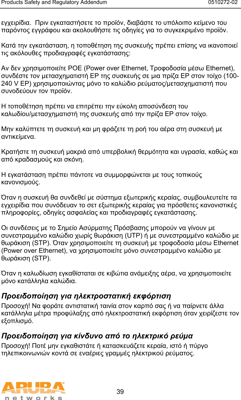 Products Safety and Regulatory Addendum                                                                  0510272-02   39 εγχειρίδια.  Πριν εγκαταστήσετε το προϊόν, διαβάστε το υπόλοιπο κείμενο του παρόντος εγγράφου και ακολουθήστε τις οδηγίες για το συγκεκριμένο προϊόν.  Κατά την εγκατάσταση, η τοποθέτηση της συσκευής πρέπει επίσης να ικανοποιεί τις ακόλουθες προδιαγραφές εγκατάστασης:  Αν δεν χρησιμοποιείτε POE (Power over Ethernet, Τροφοδοσία μέσω Ethernet), συνδέστε τον μετασχηματιστή ΕΡ της συσκευής σε μια πρίζα ΕΡ στον τοίχο (100-240 V ΕΡ) χρησιμοποιώντας μόνο το καλώδιο ρεύματος/μετασχηματιστή που συνοδεύουν τον προϊόν.  Η τοποθέτηση πρέπει να επιτρέπει την εύκολη αποσύνδεση του καλωδίου/μετασχηματιστή της συσκευής από την πρίζα ΕΡ στον τοίχο.  Μην καλύπτετε τη συσκευή και μη φράζετε τη ροή του αέρα στη συσκευή με αντικείμενα.   Κρατήστε τη συσκευή μακριά από υπερβολική θερμότητα και υγρασία, καθώς και από κραδασμούς και σκόνη.  Η εγκατάσταση πρέπει πάντοτε να συμμορφώνεται με τους τοπικούς κανονισμούς.  Όταν η συσκευή θα συνδεθεί με σύστημα εξωτερικής κεραίας, συμβουλευτείτε τα εγχειρίδια που συνόδευαν το σετ εξωτερικής κεραίας για πρόσθετες κανονιστικές πληροφορίες, οδηγίες ασφαλείας και προδιαγραφές εγκατάστασης.  Οι συνδέσεις με το Σημείο Ασύρματης Πρόσβασης μπορούν να γίνουν με συνεστραμμένο καλώδιο χωρίς θωράκιση (UTP) ή με συνεστραμμένο καλώδιο με θωράκιση (STP). Όταν χρησιμοποιείτε τη συσκευή με τροφοδοσία μέσω Ethernet (Power over Ethernet), να χρησιμοποιείτε μόνο συνεστραμμένο καλώδιο με θωράκιση (STP).   Όταν η καλωδίωση εγκαθίσταται σε κιβώτια ανάμειξης αέρα, να χρησιμοποιείτε μόνο κατάλληλα καλώδια. Προειδοποίηση για ηλεκτροστατική εκφόρτιση Προσοχή! Να φοράτε αντιστατική ταινία στον καρπό σας ή να παίρνετε άλλα κατάλληλα μέτρα προφύλαξης από ηλεκτροστατική εκφόρτιση όταν χειρίζεστε τον εξοπλισμό. Προειδοποίηση για κίνδυνο από το ηλεκτρικό ρεύμα Προσοχή! Ποτέ μην εγκαθιστάτε ή κατασκευάζετε κεραία, ιστό ή πύργο τηλεπικοινωνιών κοντά σε εναέριες γραμμές ηλεκτρικού ρεύματος.  