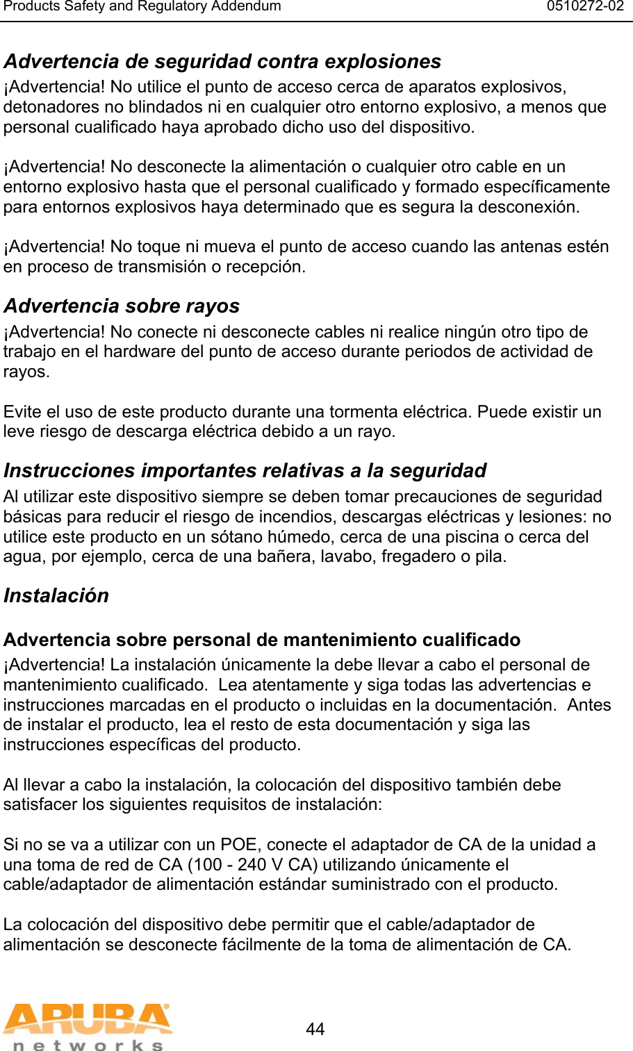 Products Safety and Regulatory Addendum                                                                  0510272-02   44 Advertencia de seguridad contra explosiones ¡Advertencia! No utilice el punto de acceso cerca de aparatos explosivos, detonadores no blindados ni en cualquier otro entorno explosivo, a menos que personal cualificado haya aprobado dicho uso del dispositivo.  ¡Advertencia! No desconecte la alimentación o cualquier otro cable en un entorno explosivo hasta que el personal cualificado y formado específicamente para entornos explosivos haya determinado que es segura la desconexión.  ¡Advertencia! No toque ni mueva el punto de acceso cuando las antenas estén en proceso de transmisión o recepción. Advertencia sobre rayos ¡Advertencia! No conecte ni desconecte cables ni realice ningún otro tipo de trabajo en el hardware del punto de acceso durante periodos de actividad de rayos.  Evite el uso de este producto durante una tormenta eléctrica. Puede existir un leve riesgo de descarga eléctrica debido a un rayo. Instrucciones importantes relativas a la seguridad Al utilizar este dispositivo siempre se deben tomar precauciones de seguridad básicas para reducir el riesgo de incendios, descargas eléctricas y lesiones: no utilice este producto en un sótano húmedo, cerca de una piscina o cerca del agua, por ejemplo, cerca de una bañera, lavabo, fregadero o pila. Instalación Advertencia sobre personal de mantenimiento cualificado ¡Advertencia! La instalación únicamente la debe llevar a cabo el personal de mantenimiento cualificado.  Lea atentamente y siga todas las advertencias e instrucciones marcadas en el producto o incluidas en la documentación.  Antes de instalar el producto, lea el resto de esta documentación y siga las instrucciones específicas del producto.  Al llevar a cabo la instalación, la colocación del dispositivo también debe satisfacer los siguientes requisitos de instalación:  Si no se va a utilizar con un POE, conecte el adaptador de CA de la unidad a una toma de red de CA (100 - 240 V CA) utilizando únicamente el cable/adaptador de alimentación estándar suministrado con el producto.  La colocación del dispositivo debe permitir que el cable/adaptador de alimentación se desconecte fácilmente de la toma de alimentación de CA.  