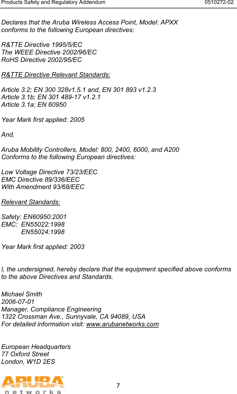 Products Safety and Regulatory Addendum                                                                  0510272-02   7 Declares that the Aruba Wireless Access Point, Model: APXX conforms to the following European directives:  R&amp;TTE Directive 1995/5/EC The WEEE Directive 2002/96/EC RoHS Directive 2002/95/EC  R&amp;TTE Directive Relevant Standards:  Article 3.2; EN 300 328v1.5.1 and, EN 301 893 v1.2.3 Article 3.1b; EN 301 489-17 v1.2.1 Article 3.1a; EN 60950  Year Mark first applied: 2005  And,  Aruba Mobility Controllers, Model: 800, 2400, 6000, and A200 Conforms to the following European directives:  Low Voltage Directive 73/23/EEC EMC Directive 89/336/EEC With Amendment 93/68/EEC  Relevant Standards:  Safety: EN60950:2001 EMC:  EN55022:1998            EN55024:1998  Year Mark first applied: 2003    I, the undersigned, hereby declare that the equipment specified above conforms to the above Directives and Standards.  Michael Smith 2006-07-01 Manager, Compliance Engineering 1322 Crossman Ave., Sunnyvale, CA 94089, USA For detailed information visit: www.arubanetworks.com   European Headquarters 77 Oxford Street London, W1D 2ES 
