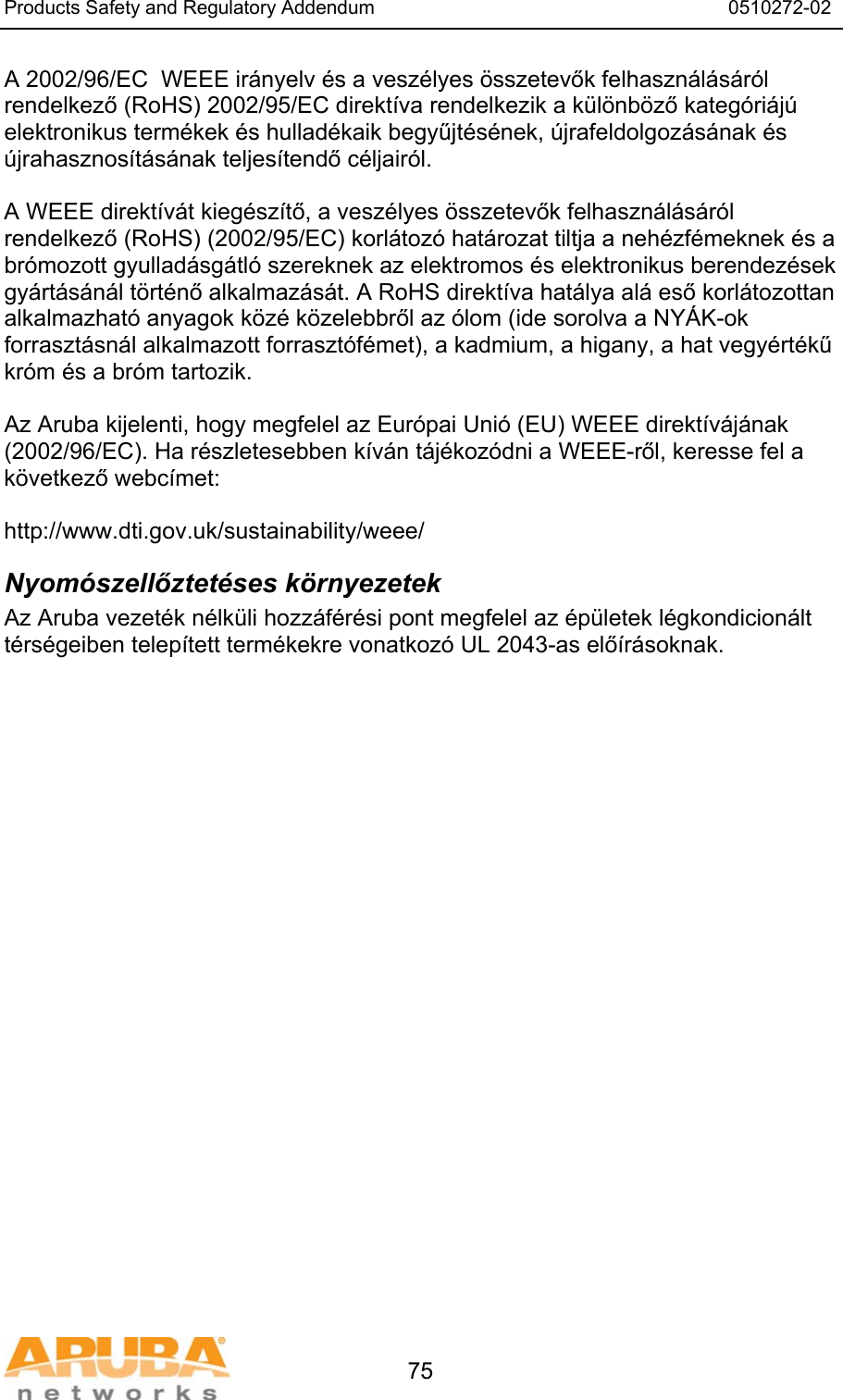 Products Safety and Regulatory Addendum                                                                  0510272-02   75 A 2002/96/EC  WEEE irányelv és a veszélyes összetevők felhasználásáról rendelkező (RoHS) 2002/95/EC direktíva rendelkezik a különböző kategóriájú elektronikus termékek és hulladékaik begyűjtésének, újrafeldolgozásának és újrahasznosításának teljesítendő céljairól.  A WEEE direktívát kiegészítő, a veszélyes összetevők felhasználásáról rendelkező (RoHS) (2002/95/EC) korlátozó határozat tiltja a nehézfémeknek és a brómozott gyulladásgátló szereknek az elektromos és elektronikus berendezések gyártásánál történő alkalmazását. A RoHS direktíva hatálya alá eső korlátozottan alkalmazható anyagok közé közelebbről az ólom (ide sorolva a NYÁK-ok forrasztásnál alkalmazott forrasztófémet), a kadmium, a higany, a hat vegyértékű króm és a bróm tartozik.  Az Aruba kijelenti, hogy megfelel az Európai Unió (EU) WEEE direktívájának (2002/96/EC). Ha részletesebben kíván tájékozódni a WEEE-ről, keresse fel a következő webcímet:   http://www.dti.gov.uk/sustainability/weee/ Nyomószellőztetéses környezetek Az Aruba vezeték nélküli hozzáférési pont megfelel az épületek légkondicionált térségeiben telepített termékekre vonatkozó UL 2043-as előírásoknak.  