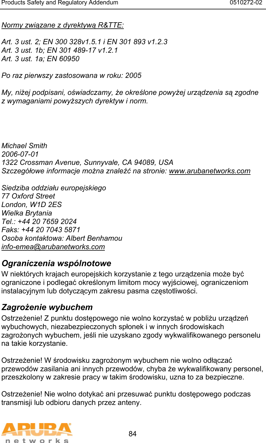 Products Safety and Regulatory Addendum                                                                  0510272-02   84 Normy związane z dyrektywą R&amp;TTE:  Art. 3 ust. 2; EN 300 328v1.5.1 i EN 301 893 v1.2.3 Art. 3 ust. 1b; EN 301 489-17 v1.2.1 Art. 3 ust. 1a; EN 60950  Po raz pierwszy zastosowana w roku: 2005  My, niżej podpisani, oświadczamy, że określone powyżej urządzenia są zgodne z wymaganiami powyższych dyrektyw i norm.     Michael Smith 2006-07-01 1322 Crossman Avenue, Sunnyvale, CA 94089, USA Szczegółowe informacje można znaleźć na stronie: www.arubanetworks.com  Siedziba oddziału europejskiego 77 Oxford Street London, W1D 2ES Wielka Brytania Tel.: +44 20 7659 2024 Faks: +44 20 7043 5871 Osoba kontaktowa: Albert Benhamou info-emea@arubanetworks.com Ograniczenia wspólnotowe W niektórych krajach europejskich korzystanie z tego urządzenia może być ograniczone i podlegać określonym limitom mocy wyjściowej, ograniczeniom instalacyjnym lub dotyczącym zakresu pasma częstotliwości. Zagrożenie wybuchem Ostrzeżenie! Z punktu dostępowego nie wolno korzystać w pobliżu urządzeń wybuchowych, niezabezpieczonych spłonek i w innych środowiskach zagrożonych wybuchem, jeśli nie uzyskano zgody wykwalifikowanego personelu na takie korzystanie.  Ostrzeżenie! W środowisku zagrożonym wybuchem nie wolno odłączać przewodów zasilania ani innych przewodów, chyba że wykwalifikowany personel, przeszkolony w zakresie pracy w takim środowisku, uzna to za bezpieczne.  Ostrzeżenie! Nie wolno dotykać ani przesuwać punktu dostępowego podczas transmisji lub odbioru danych przez anteny. 