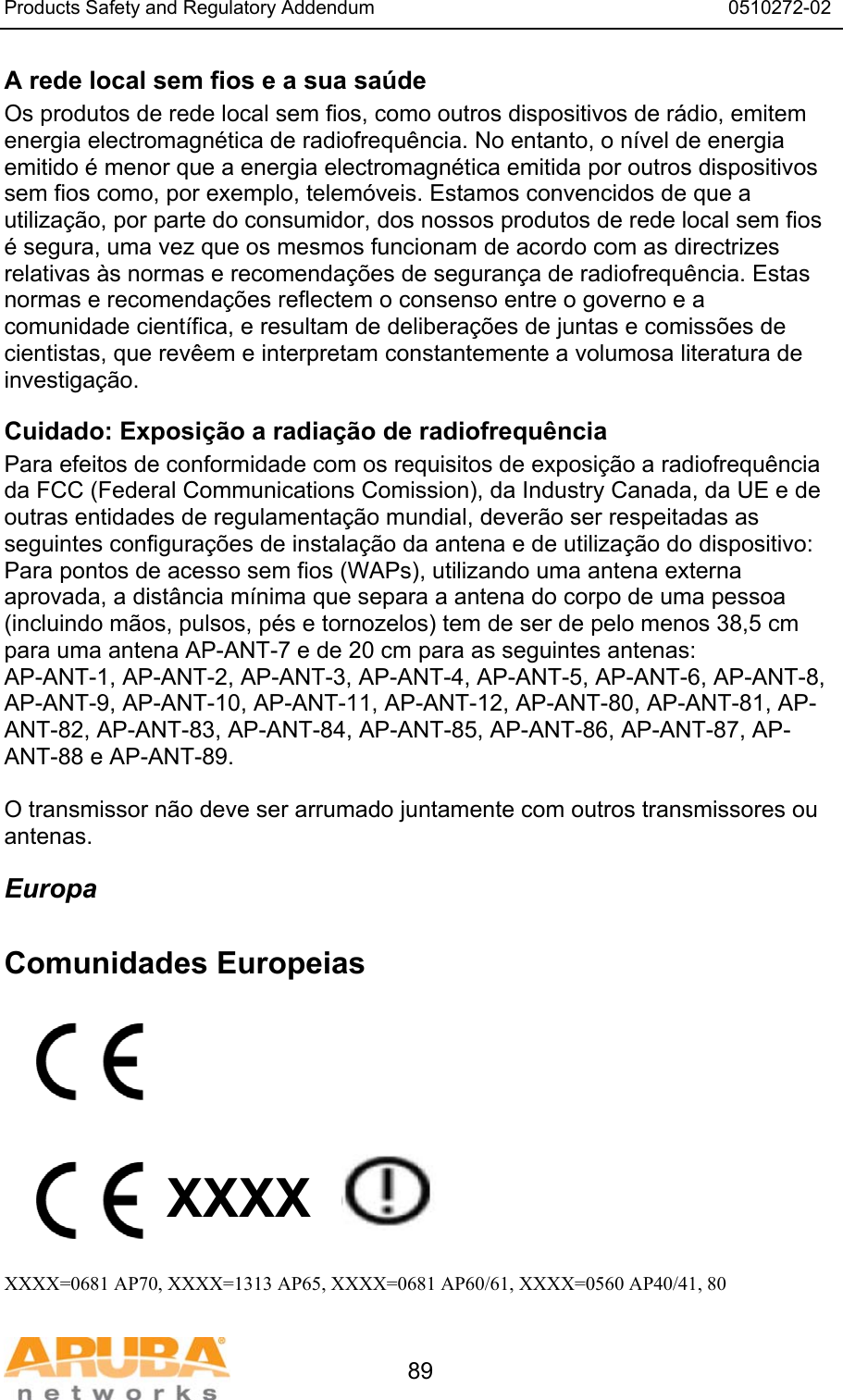 Products Safety and Regulatory Addendum                                                                  0510272-02   89 A rede local sem fios e a sua saúde Os produtos de rede local sem fios, como outros dispositivos de rádio, emitem energia electromagnética de radiofrequência. No entanto, o nível de energia emitido é menor que a energia electromagnética emitida por outros dispositivos sem fios como, por exemplo, telemóveis. Estamos convencidos de que a utilização, por parte do consumidor, dos nossos produtos de rede local sem fios é segura, uma vez que os mesmos funcionam de acordo com as directrizes relativas às normas e recomendações de segurança de radiofrequência. Estas normas e recomendações reflectem o consenso entre o governo e a comunidade científica, e resultam de deliberações de juntas e comissões de cientistas, que revêem e interpretam constantemente a volumosa literatura de investigação. Cuidado: Exposição a radiação de radiofrequência Para efeitos de conformidade com os requisitos de exposição a radiofrequência da FCC (Federal Communications Comission), da Industry Canada, da UE e de outras entidades de regulamentação mundial, deverão ser respeitadas as seguintes configurações de instalação da antena e de utilização do dispositivo: Para pontos de acesso sem fios (WAPs), utilizando uma antena externa aprovada, a distância mínima que separa a antena do corpo de uma pessoa (incluindo mãos, pulsos, pés e tornozelos) tem de ser de pelo menos 38,5 cm para uma antena AP-ANT-7 e de 20 cm para as seguintes antenas: AP-ANT-1, AP-ANT-2, AP-ANT-3, AP-ANT-4, AP-ANT-5, AP-ANT-6, AP-ANT-8, AP-ANT-9, AP-ANT-10, AP-ANT-11, AP-ANT-12, AP-ANT-80, AP-ANT-81, AP-ANT-82, AP-ANT-83, AP-ANT-84, AP-ANT-85, AP-ANT-86, AP-ANT-87, AP-ANT-88 e AP-ANT-89.  O transmissor não deve ser arrumado juntamente com outros transmissores ou antenas. Europa  Comunidades Europeias          XXXX    XXXX=0681 AP70, XXXX=1313 AP65, XXXX=0681 AP60/61, XXXX=0560 AP40/41, 80 