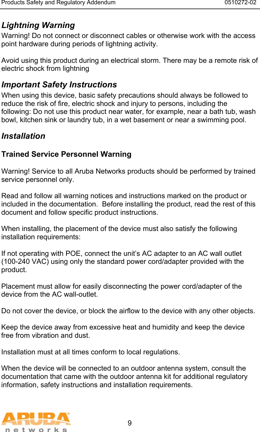 Products Safety and Regulatory Addendum                                                                  0510272-02   9 Lightning Warning Warning! Do not connect or disconnect cables or otherwise work with the access point hardware during periods of lightning activity.  Avoid using this product during an electrical storm. There may be a remote risk of electric shock from lightning Important Safety Instructions When using this device, basic safety precautions should always be followed to reduce the risk of fire, electric shock and injury to persons, including the following: Do not use this product near water, for example, near a bath tub, wash bowl, kitchen sink or laundry tub, in a wet basement or near a swimming pool. Installation Trained Service Personnel Warning  Warning! Service to all Aruba Networks products should be performed by trained service personnel only.  Read and follow all warning notices and instructions marked on the product or included in the documentation.  Before installing the product, read the rest of this document and follow specific product instructions.  When installing, the placement of the device must also satisfy the following installation requirements:  If not operating with POE, connect the unit’s AC adapter to an AC wall outlet (100-240 VAC) using only the standard power cord/adapter provided with the product.  Placement must allow for easily disconnecting the power cord/adapter of the device from the AC wall-outlet.  Do not cover the device, or block the airflow to the device with any other objects.   Keep the device away from excessive heat and humidity and keep the device free from vibration and dust.  Installation must at all times conform to local regulations.  When the device will be connected to an outdoor antenna system, consult the documentation that came with the outdoor antenna kit for additional regulatory information, safety instructions and installation requirements.  
