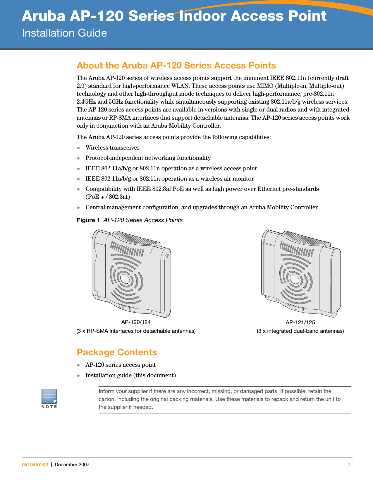 Aruba AP-120 Series Indoor Access PointInstallation Guide0510457-02 | December 2007 1About the Aruba AP-120 Series Access PointsThe Aruba AP-120 series of wireless access points support the imminent IEEE 802.11n (currently draft 2.0) standard for high-performance WLAN. These access points use MIMO (Multiple-in, Multiple-out) technology and other high-throughput mode techniques to deliver high-performance, pre-802.11n 2.4GHz and 5GHz functionality while simultaneously supporting existing 802.11a/b/g wireless services. The AP-120 series access points are available in versions with single or dual radios and with integrated antennas or RP-SMA interfaces that support detachable antennas. The AP-120 series access points work only in conjunction with an Aruba Mobility Controller.The Aruba AP-120 series access points provide the following capabilities:zWireless transceiverzProtocol-independent networking functionalityzIEEE 802.11a/b/g or 802.11n operation as a wireless access pointzIEEE 802.11a/b/g or 802.11n operation as a wireless air monitorzCompatibility with IEEE 802.3af PoE as well as high power over Ethernet pre-standards (PoE + / 802.3at)zCentral management configuration, and upgrades through an Aruba Mobility ControllerFigure 1  AP-120 Series Access PointsPackage ContentszAP-120 series access pointzInstallation guide (this document)ap12_001AP-120/124(3 x RP-SMA interfaces for detachable antennas)AP-121/125(3 x integrated dual-band antennas)NOTEInform your supplier if there are any incorrect, missing, or damaged parts. If possible, retain the carton, including the original packing materials. Use these materials to repack and return the unit to the supplier if needed.