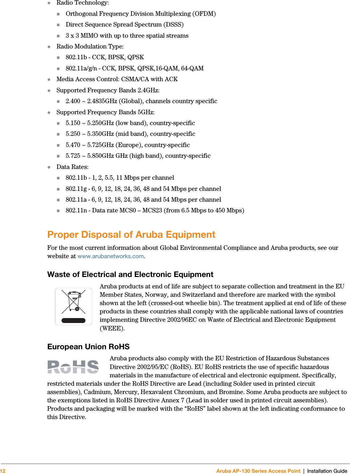 12 Aruba AP-130 Series Access Point | Installation GuideRadio Technology:Orthogonal Frequency Division Multiplexing (OFDM)Direct Sequence Spread Spectrum (DSSS)3 x 3 MIMO with up to three spatial streams Radio Modulation Type:802.11b - CCK, BPSK, QPSK802.11a/g/n - CCK, BPSK, QPSK,16-QAM, 64-QAMMedia Access Control: CSMA/CA with ACKSupported Frequency Bands 2.4GHz:2.400 ~ 2.4835GHz (Global), channels country specificSupported Frequency Bands 5GHz:5.150 ~ 5.250GHz (low band), country-specific5.250 ~ 5.350GHz (mid band), country-specific5.470 ~ 5.725GHz (Europe), country-specific5.725 ~ 5.850GHz GHz (high band), country-specificData Rates:802.11b - 1, 2, 5.5, 11 Mbps per channel802.11g - 6, 9, 12, 18, 24, 36, 48 and 54 Mbps per channel802.11a - 6, 9, 12, 18, 24, 36, 48 and 54 Mbps per channel802.11n - Data rate MCS0 – MCS23 (from 6.5 Mbps to 450 Mbps)Proper Disposal of Aruba EquipmentFor the most current information about Global Environmental Compliance and Aruba products, see our website at www.arubanetworks.com.Waste of Electrical and Electronic EquipmentAruba products at end of life are subject to separate collection and treatment in the EU Member States, Norway, and Switzerland and therefore are marked with the symbol shown at the left (crossed-out wheelie bin). The treatment applied at end of life of these products in these countries shall comply with the applicable national laws of countries implementing Directive 2002/96EC on Waste of Electrical and Electronic Equipment (WEEE).European Union RoHSAruba products also comply with the EU Restriction of Hazardous Substances Directive 2002/95/EC (RoHS). EU RoHS restricts the use of specific hazardous materials in the manufacture of electrical and electronic equipment. Specifically, restricted materials under the RoHS Directive are Lead (including Solder used in printed circuit assemblies), Cadmium, Mercury, Hexavalent Chromium, and Bromine. Some Aruba products are subject to the exemptions listed in RoHS Directive Annex 7 (Lead in solder used in printed circuit assemblies). Products and packaging will be marked with the “RoHS” label shown at the left indicating conformance to this Directive.