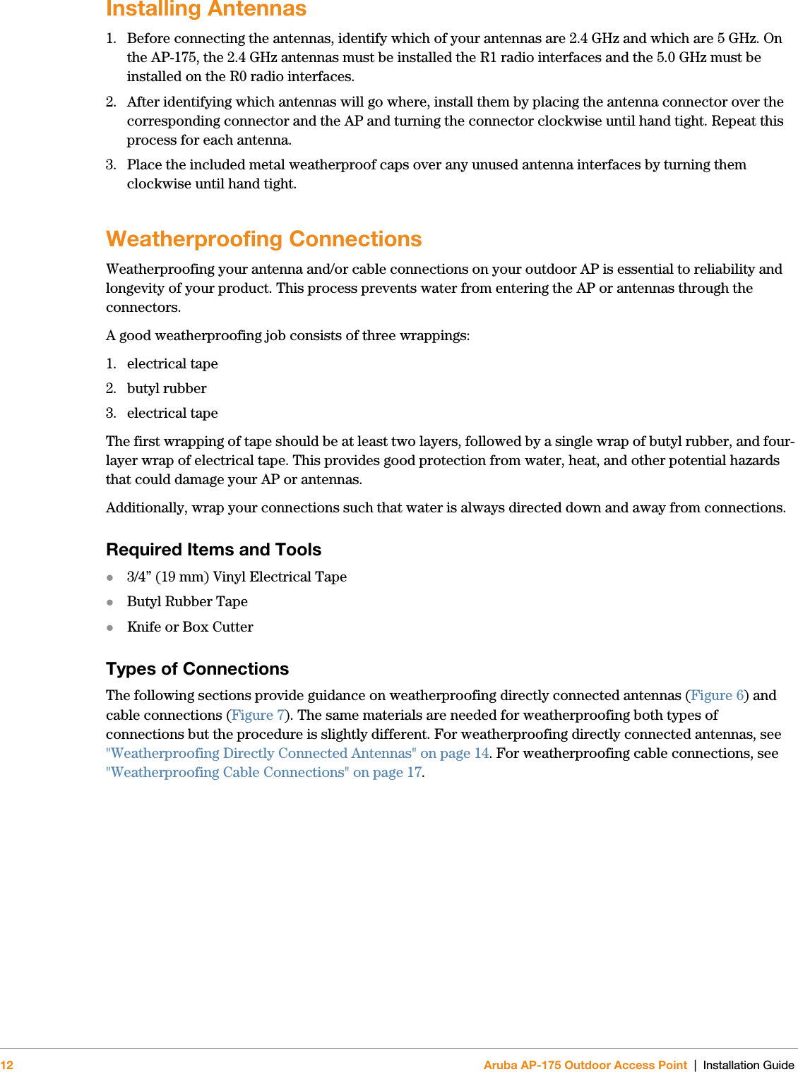 12 Aruba AP-175 Outdoor Access Point | Installation GuideInstalling Antennas1. Before connecting the antennas, identify which of your antennas are 2.4 GHz and which are 5 GHz. On the AP-175, the 2.4 GHz antennas must be installed the R1 radio interfaces and the 5.0 GHz must be installed on the R0 radio interfaces. 2. After identifying which antennas will go where, install them by placing the antenna connector over the corresponding connector and the AP and turning the connector clockwise until hand tight. Repeat this process for each antenna.3. Place the included metal weatherproof caps over any unused antenna interfaces by turning them clockwise until hand tight.Weatherproofing ConnectionsWeatherproofing your antenna and/or cable connections on your outdoor AP is essential to reliability and longevity of your product. This process prevents water from entering the AP or antennas through the connectors. A good weatherproofing job consists of three wrappings: 1. electrical tape 2. butyl rubber3. electrical tapeThe first wrapping of tape should be at least two layers, followed by a single wrap of butyl rubber, and four-layer wrap of electrical tape. This provides good protection from water, heat, and other potential hazards that could damage your AP or antennas. Additionally, wrap your connections such that water is always directed down and away from connections. Required Items and Tools3/4” (19 mm) Vinyl Electrical Tape Butyl Rubber TapeKnife or Box CutterTypes of ConnectionsThe following sections provide guidance on weatherproofing directly connected antennas (Figure 6) and cable connections (Figure 7). The same materials are needed for weatherproofing both types of connections but the procedure is slightly different. For weatherproofing directly connected antennas, see &quot;Weatherproofing Directly Connected Antennas&quot; on page14. For weatherproofing cable connections, see &quot;Weatherproofing Cable Connections&quot; on page17. 