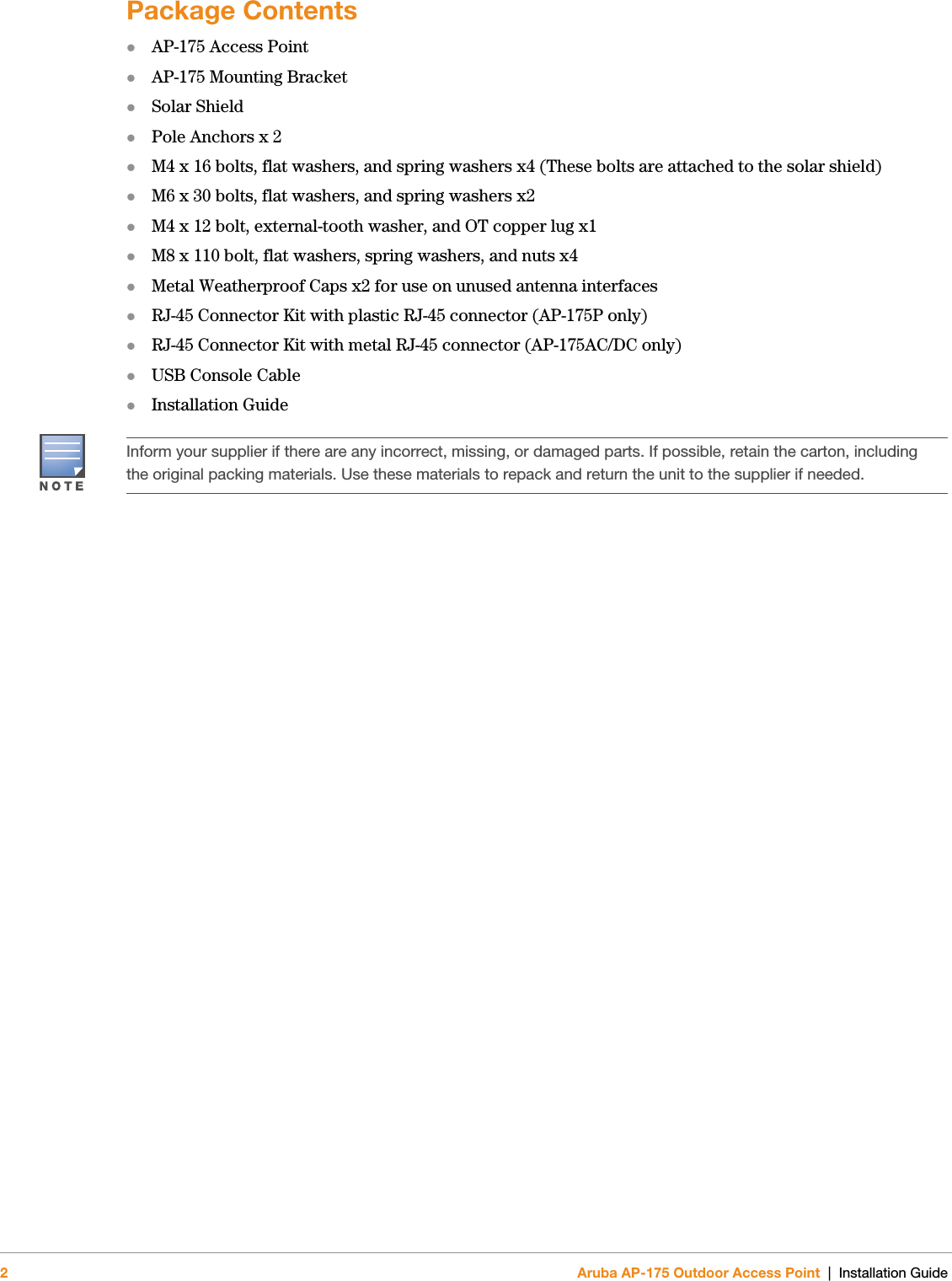 2Aruba AP-175 Outdoor Access Point | Installation GuidePackage ContentsAP-175 Access PointAP-175 Mounting BracketSolar ShieldPole Anchors x 2M4 x 16 bolts, flat washers, and spring washers x4 (These bolts are attached to the solar shield)M6 x 30 bolts, flat washers, and spring washers x2M4 x 12 bolt, external-tooth washer, and OT copper lug x1M8 x 110 bolt, flat washers, spring washers, and nuts x4Metal Weatherproof Caps x2 for use on unused antenna interfacesRJ-45 Connector Kit with plastic RJ-45 connector (AP-175P only)RJ-45 Connector Kit with metal RJ-45 connector (AP-175AC/DC only)USB Console Cable Installation GuideInform your supplier if there are any incorrect, missing, or damaged parts. If possible, retain the carton, including the original packing materials. Use these materials to repack and return the unit to the supplier if needed.
