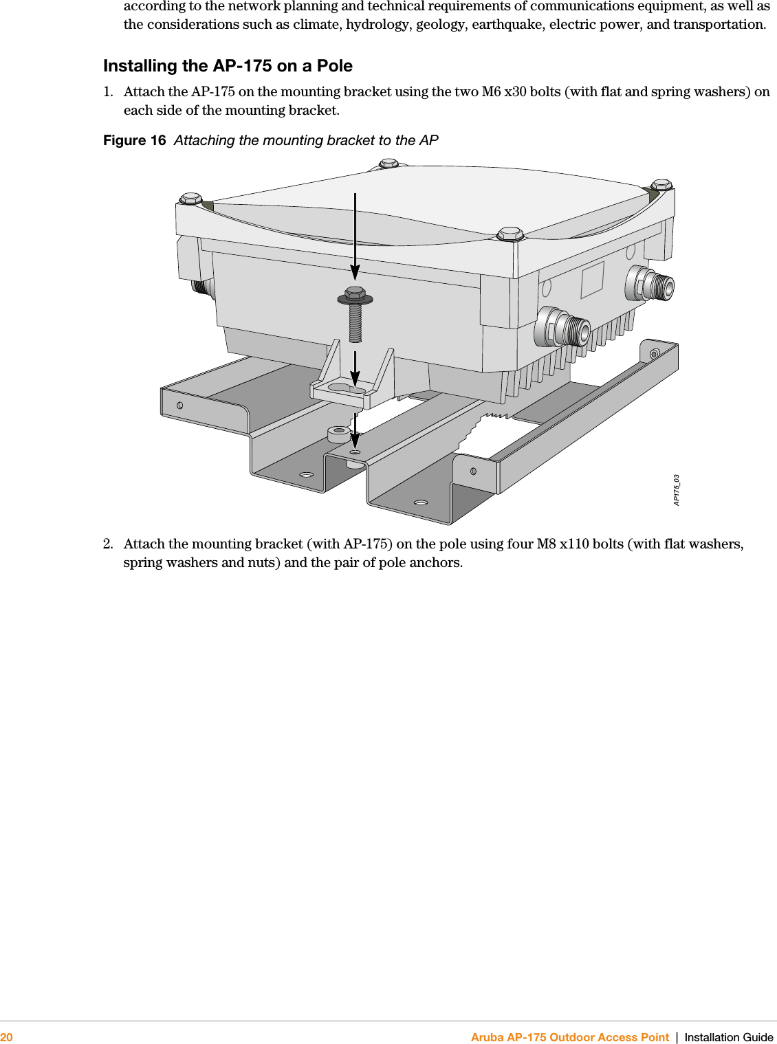 20 Aruba AP-175 Outdoor Access Point | Installation Guideaccording to the network planning and technical requirements of communications equipment, as well as the considerations such as climate, hydrology, geology, earthquake, electric power, and transportation.Installing the AP-175 on a Pole1. Attach the AP-175 on the mounting bracket using the two M6 x30 bolts (with flat and spring washers) on each side of the mounting bracket.Figure 16  Attaching the mounting bracket to the AP2. Attach the mounting bracket (with AP-175) on the pole using four M8 x110 bolts (with flat washers, spring washers and nuts) and the pair of pole anchors.AP175_03