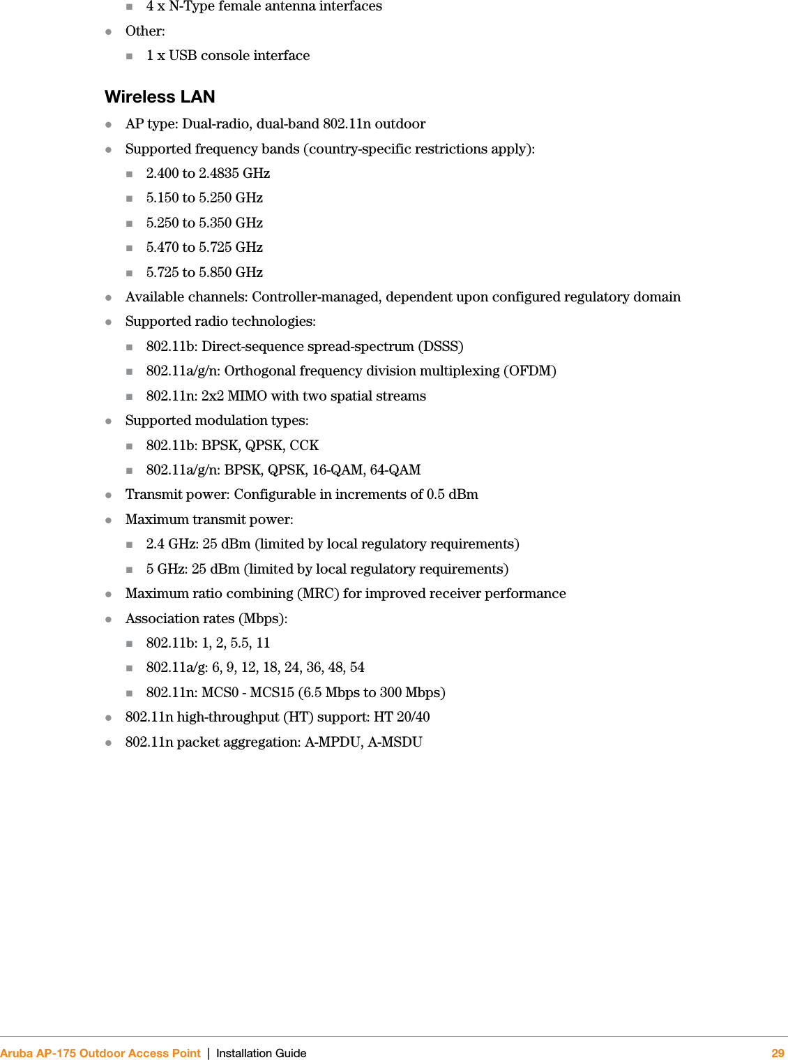 Aruba AP-175 Outdoor Access Point | Installation Guide 294 x N-Type female antenna interfacesOther: 1 x USB console interfaceWireless LAN AP type: Dual-radio, dual-band 802.11n outdoorSupported frequency bands (country-specific restrictions apply):2.400 to 2.4835 GHz5.150 to 5.250 GHz5.250 to 5.350 GHz5.470 to 5.725 GHz5.725 to 5.850 GHzAvailable channels: Controller-managed, dependent upon configured regulatory domainSupported radio technologies:802.11b: Direct-sequence spread-spectrum (DSSS)802.11a/g/n: Orthogonal frequency division multiplexing (OFDM)802.11n: 2x2 MIMO with two spatial streamsSupported modulation types:802.11b: BPSK, QPSK, CCK802.11a/g/n: BPSK, QPSK, 16-QAM, 64-QAMTransmit power: Configurable in increments of 0.5 dBmMaximum transmit power:2.4 GHz: 25 dBm (limited by local regulatory requirements)5 GHz: 25 dBm (limited by local regulatory requirements)Maximum ratio combining (MRC) for improved receiver performanceAssociation rates (Mbps):802.11b: 1, 2, 5.5, 11802.11a/g: 6, 9, 12, 18, 24, 36, 48, 54802.11n: MCS0 - MCS15 (6.5 Mbps to 300 Mbps)802.11n high-throughput (HT) support: HT 20/40802.11n packet aggregation: A-MPDU, A-MSDU