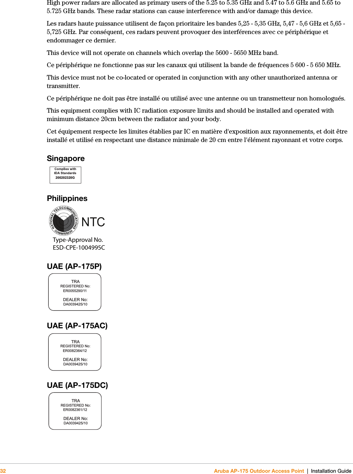 32 Aruba AP-175 Outdoor Access Point | Installation GuideHigh power radars are allocated as primary users of the 5.25 to 5.35 GHz and 5.47 to 5.6 GHz and 5.65 to 5.725 GHz bands. These radar stations can cause interference with and/or damage this device.Les radars haute puissance utilisent de façon prioritaire les bandes 5,25 - 5,35 GHz, 5,47 - 5,6 GHz et 5,65 - 5,725 GHz. Par conséquent, ces radars peuvent provoquer des interférences avec ce périphérique et endommager ce dernier.This device will not operate on channels which overlap the 5600 - 5650 MHz band.Ce périphérique ne fonctionne pas sur les canaux qui utilisent la bande de fréquences 5 600 - 5 650 MHz.This device must not be co-located or operated in conjunction with any other unauthorized antenna or transmitter.Ce périphérique ne doit pas être installé ou utilisé avec une antenne ou un transmetteur non homologués.This equipment complies with IC radiation exposure limits and should be installed and operated with minimum distance 20cm between the radiator and your body.Cet équipement respecte les limites établies par IC en matière d&apos;exposition aux rayonnements, et doit être installé et utilisé en respectant une distance minimale de 20 cm entre l&apos;élément rayonnant et votre corps.Singapore Philippines UAE (AP-175P)UAE (AP-175AC)UAE (AP-175DC)200202320GType-Approval No.ESD-CPE-1004995CTRAREGISTERED No:DEALER No:DA0039425/10ER0055290/11TRAREGISTERED No:DEALER No:DA0039425/10ER0082364/12TRAREGISTERED No:DEALER No:DA0039425/10ER0082361/12