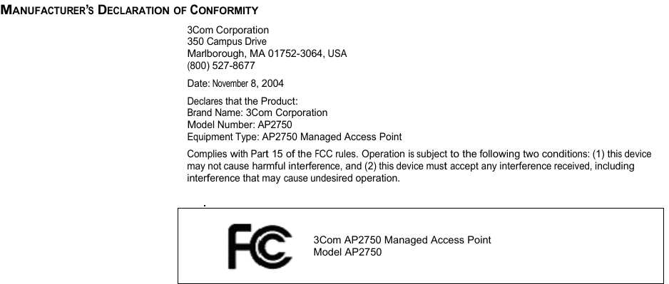 MANUFACTURER’S DECLARATION OF CONFORMITY  3Com Corporation 350 Campus Drive Marlborough, MA 01752-3064, USA (800) 527-8677 Date: November 8, 2004 Declares that the Product: Brand Name: 3Com Corporation Model Number: AP2750 Equipment Type: AP2750 Managed Access Point Complies with Part 15 of the FCC rules. Operation is subject to the following two conditions: (1) this device may not cause harmful interference, and (2) this device must accept any interference received, including interference that may cause undesired operation.                 3Com AP2750 Managed Access Point    Model AP2750          