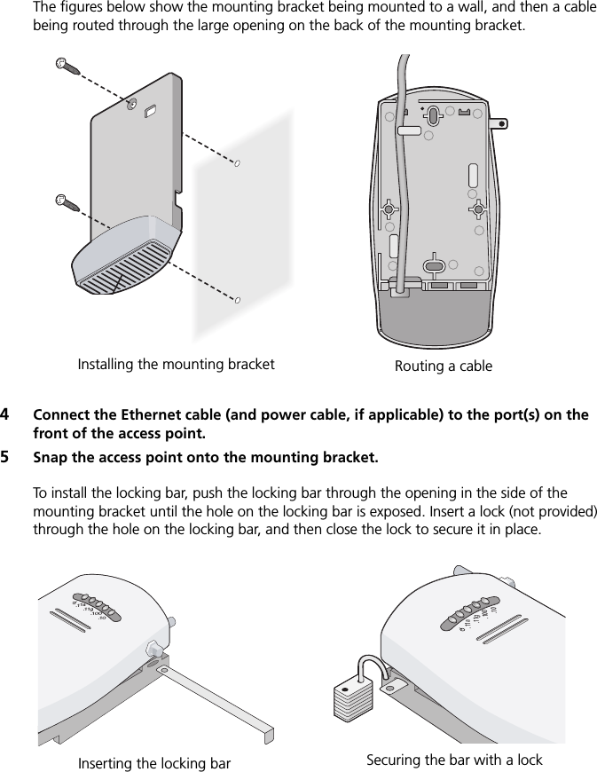 The figures below show the mounting bracket being mounted to a wall, and then a cable being routed through the large opening on the back of the mounting bracket.4Connect the Ethernet cable (and power cable, if applicable) to the port(s) on the front of the access point.5Snap the access point onto the mounting bracket.To install the locking bar, push the locking bar through the opening in the side of the mounting bracket until the hole on the locking bar is exposed. Insert a lock (not provided) through the hole on the locking bar, and then close the lock to secure it in place.Installing the mounting bracket Routing a cable CradleInserting the locking bar Securing the bar with a lock.11g.100.10.11a.11g.100.10.11a