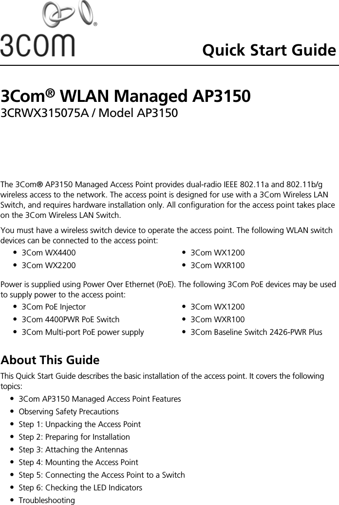 Quick Start Guide3Com® WLAN Managed AP31503CRWX315075A / Model AP3150The 3Com® AP3150 Managed Access Point provides dual-radio IEEE 802.11a and 802.11b/g wireless access to the network. The access point is designed for use with a 3Com Wireless LAN Switch, and requires hardware installation only. All configuration for the access point takes place on the 3Com Wireless LAN Switch.You must have a wireless switch device to operate the access point. The following WLAN switch devices can be connected to the access point: Power is supplied using Power Over Ethernet (PoE). The following 3Com PoE devices may be used to supply power to the access point: About This GuideThis Quick Start Guide describes the basic installation of the access point. It covers the following topics:•3Com AP3150 Managed Access Point Features•Observing Safety Precautions•Step 1: Unpacking the Access Point•Step 2: Preparing for Installation•Step 3: Attaching the Antennas•Step 4: Mounting the Access Point•Step 5: Connecting the Access Point to a Switch•Step 6: Checking the LED Indicators•Troubleshooting•3Com WX4400•3Com WX2200•3Com WX1200•3Com WXR100•3Com PoE Injector•3Com 4400PWR PoE Switch•3Com Multi-port PoE power supply•3Com WX1200•3Com WXR100•3Com Baseline Switch 2426-PWR Plus