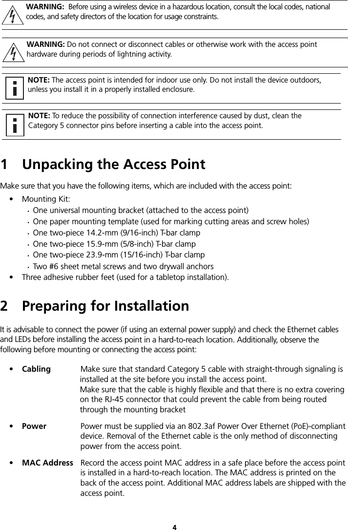 41 Unpacking the Access PointMake sure that you have the following items, which are included with the access point:• Mounting Kit:•One universal mounting bracket (attached to the access point)•One paper mounting template (used for marking cutting areas and screw holes)•One two-piece 14.2-mm (9/16-inch) T-bar clamp•One two-piece 15.9-mm (5/8-inch) T-bar clamp•One two-piece 23.9-mm (15/16-inch) T-bar clamp•Two #6 sheet metal screws and two drywall anchors• Three adhesive rubber feet (used for a tabletop installation).2 Preparing for InstallationIt is advisable to connect the power (if using an external power supply) and check the Ethernet cables and LEDs before installing the access point in a hard-to-reach location. Additionally, observe the following before mounting or connecting the access point:•Cabling Make sure that standard Category 5 cable with straight-through signaling is installed at the site before you install the access point. Make sure that the cable is highly flexible and that there is no extra covering on the RJ-45 connector that could prevent the cable from being routed through the mounting bracket•Power Power must be supplied via an 802.3af Power Over Ethernet (PoE)-compliant device. Removal of the Ethernet cable is the only method of disconnecting power from the access point.•MAC Address Record the access point MAC address in a safe place before the access point is installed in a hard-to-reach location. The MAC address is printed on the back of the access point. Additional MAC address labels are shipped with the access point.WARNING:  Before using a wireless device in a hazardous location, consult the local codes, national codes, and safety directors of the location for usage constraints.WARNING: Do not connect or disconnect cables or otherwise work with the access point hardware during periods of lightning activity.NOTE: The access point is intended for indoor use only. Do not install the device outdoors, unless you install it in a properly installed enclosure.NOTE: To reduce the possibility of connection interference caused by dust, clean the Category 5 connector pins before inserting a cable into the access point.