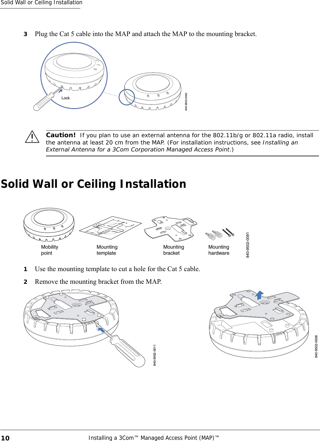 Solid Wall or Ceiling InstallationInstalling a 3Com™ Managed Access Point (MAP)™ 103Plug the Cat 5 cable into the MAP and attach the MAP to the mounting bracket.Solid Wall or Ceiling Installation1Use the mounting template to cut a hole for the Cat 5 cable. 2Remove the mounting bracket from the MAP.Caution!  If you plan to use an external antenna for the 802.11b/g or 802.11a radio, install the antenna at least 20 cm from the MAP. (For installation instructions, see Installing an External Antenna for a 3Com Corporation Managed Access Point.)840-9502-0062LockMountinghardwareMountingtemplateMountingbracketMobilitypoint840-9502-0091840-9502-0011840-9502-0008