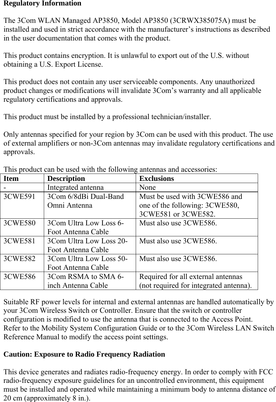 Regulatory Information  The 3Com WLAN Managed AP3850, Model AP3850 (3CRWX385075A) must be installed and used in strict accordance with the manufacturer’s instructions as described in the user documentation that comes with the product.  This product contains encryption. It is unlawful to export out of the U.S. without obtaining a U.S. Export License.  This product does not contain any user serviceable components. Any unauthorized product changes or modifications will invalidate 3Com’s warranty and all applicable regulatory certifications and approvals.  This product must be installed by a professional technician/installer.  Only antennas specified for your region by 3Com can be used with this product. The use of external amplifiers or non-3Com antennas may invalidate regulatory certifications and approvals.  This product can be used with the following antennas and accessories: Item Description  Exclusions - Integrated antenna None 3CWE591  3Com 6/8dBi Dual-Band Omni Antenna Must be used with 3CWE586 and one of the following: 3CWE580, 3CWE581 or 3CWE582. 3CWE580  3Com Ultra Low Loss 6-Foot Antenna Cable Must also use 3CWE586. 3CWE581  3Com Ultra Low Loss 20-Foot Antenna Cable   Must also use 3CWE586. 3CWE582  3Com Ultra Low Loss 50-Foot Antenna Cable Must also use 3CWE586. 3CWE586  3Com RSMA to SMA 6-inch Antenna Cable Required for all external antennas (not required for integrated antenna).  Suitable RF power levels for internal and external antennas are handled automatically by your 3Com Wireless Switch or Controller. Ensure that the switch or controller configuration is modified to use the antenna that is connected to the Access Point.  Refer to the Mobility System Configuration Guide or to the 3Com Wireless LAN Switch Reference Manual to modify the access point settings.  Caution: Exposure to Radio Frequency Radiation  This device generates and radiates radio-frequency energy. In order to comply with FCC radio-frequency exposure guidelines for an uncontrolled environment, this equipment must be installed and operated while maintaining a minimum body to antenna distance of 20 cm (approximately 8 in.). 