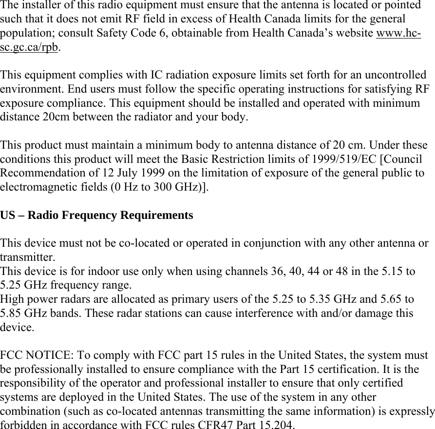  The installer of this radio equipment must ensure that the antenna is located or pointed such that it does not emit RF field in excess of Health Canada limits for the general population; consult Safety Code 6, obtainable from Health Canada’s website www.hc-sc.gc.ca/rpb.  This equipment complies with IC radiation exposure limits set forth for an uncontrolled environment. End users must follow the specific operating instructions for satisfying RF exposure compliance. This equipment should be installed and operated with minimum distance 20cm between the radiator and your body.  This product must maintain a minimum body to antenna distance of 20 cm. Under these conditions this product will meet the Basic Restriction limits of 1999/519/EC [Council Recommendation of 12 July 1999 on the limitation of exposure of the general public to electromagnetic fields (0 Hz to 300 GHz)].  US – Radio Frequency Requirements  This device must not be co-located or operated in conjunction with any other antenna or transmitter. This device is for indoor use only when using channels 36, 40, 44 or 48 in the 5.15 to 5.25 GHz frequency range. High power radars are allocated as primary users of the 5.25 to 5.35 GHz and 5.65 to 5.85 GHz bands. These radar stations can cause interference with and/or damage this device.  FCC NOTICE: To comply with FCC part 15 rules in the United States, the system must be professionally installed to ensure compliance with the Part 15 certification. It is the responsibility of the operator and professional installer to ensure that only certified systems are deployed in the United States. The use of the system in any other combination (such as co-located antennas transmitting the same information) is expressly forbidden in accordance with FCC rules CFR47 Part 15.204.  