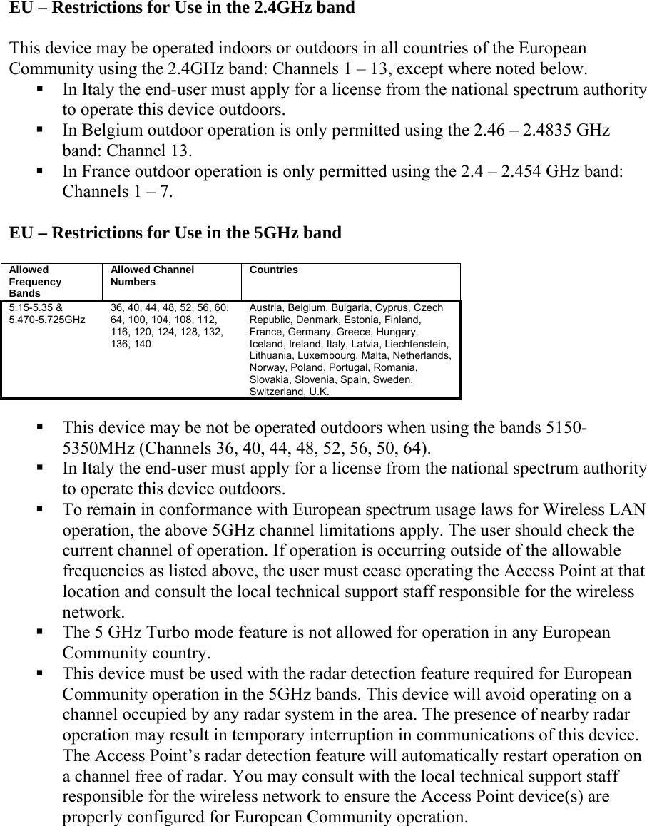 EU – Restrictions for Use in the 2.4GHz band  This device may be operated indoors or outdoors in all countries of the European Community using the 2.4GHz band: Channels 1 – 13, except where noted below.   In Italy the end-user must apply for a license from the national spectrum authority to operate this device outdoors.   In Belgium outdoor operation is only permitted using the 2.46 – 2.4835 GHz band: Channel 13.  In France outdoor operation is only permitted using the 2.4 – 2.454 GHz band: Channels 1 – 7.  EU – Restrictions for Use in the 5GHz band  Allowed Frequency Bands Allowed Channel Numbers  Countries 5.15-5.35 &amp; 5.470-5.725GHz 36, 40, 44, 48, 52, 56, 60, 64, 100, 104, 108, 112, 116, 120, 124, 128, 132, 136, 140 Austria, Belgium, Bulgaria, Cyprus, Czech Republic, Denmark, Estonia, Finland, France, Germany, Greece, Hungary, Iceland, Ireland, Italy, Latvia, Liechtenstein, Lithuania, Luxembourg, Malta, Netherlands, Norway, Poland, Portugal, Romania, Slovakia, Slovenia, Spain, Sweden, Switzerland, U.K.   This device may be not be operated outdoors when using the bands 5150-5350MHz (Channels 36, 40, 44, 48, 52, 56, 50, 64).  In Italy the end-user must apply for a license from the national spectrum authority to operate this device outdoors.   To remain in conformance with European spectrum usage laws for Wireless LAN operation, the above 5GHz channel limitations apply. The user should check the current channel of operation. If operation is occurring outside of the allowable frequencies as listed above, the user must cease operating the Access Point at that location and consult the local technical support staff responsible for the wireless network.  The 5 GHz Turbo mode feature is not allowed for operation in any European Community country.  This device must be used with the radar detection feature required for European Community operation in the 5GHz bands. This device will avoid operating on a channel occupied by any radar system in the area. The presence of nearby radar operation may result in temporary interruption in communications of this device. The Access Point’s radar detection feature will automatically restart operation on a channel free of radar. You may consult with the local technical support staff responsible for the wireless network to ensure the Access Point device(s) are properly configured for European Community operation.   