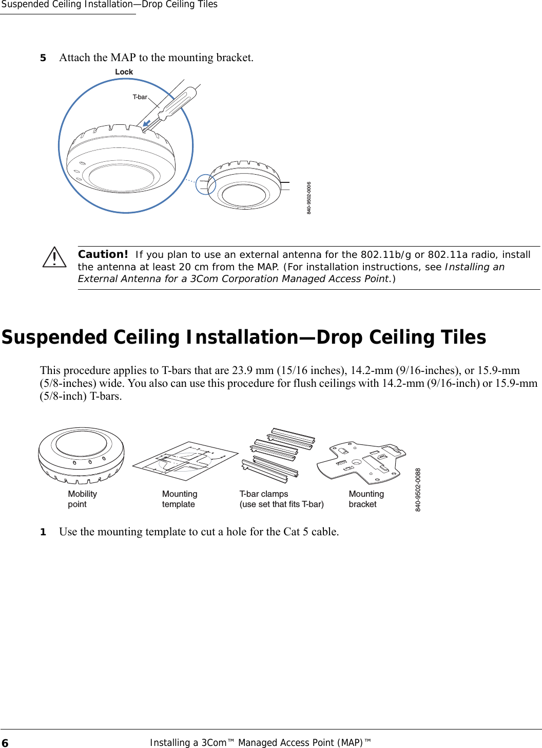Suspended Ceiling Installation—Drop Ceiling TilesInstalling a 3Com™ Managed Access Point (MAP)™ 65Attach the MAP to the mounting bracket.Suspended Ceiling Installation—Drop Ceiling TilesThis procedure applies to T-bars that are 23.9 mm (15/16 inches), 14.2-mm (9/16-inches), or 15.9-mm (5/8-inches) wide. You also can use this procedure for flush ceilings with 14.2-mm (9/16-inch) or 15.9-mm (5/8-inch) T-bars.1Use the mounting template to cut a hole for the Cat 5 cable. Caution!  If you plan to use an external antenna for the 802.11b/g or 802.11a radio, install the antenna at least 20 cm from the MAP. (For installation instructions, see Installing an External Antenna for a 3Com Corporation Managed Access Point.)840-9502-0006LockT-barT-bar clamps(use set that fits T-bar) MountingtemplateMountingbracketMobilitypoint840-9502-0088