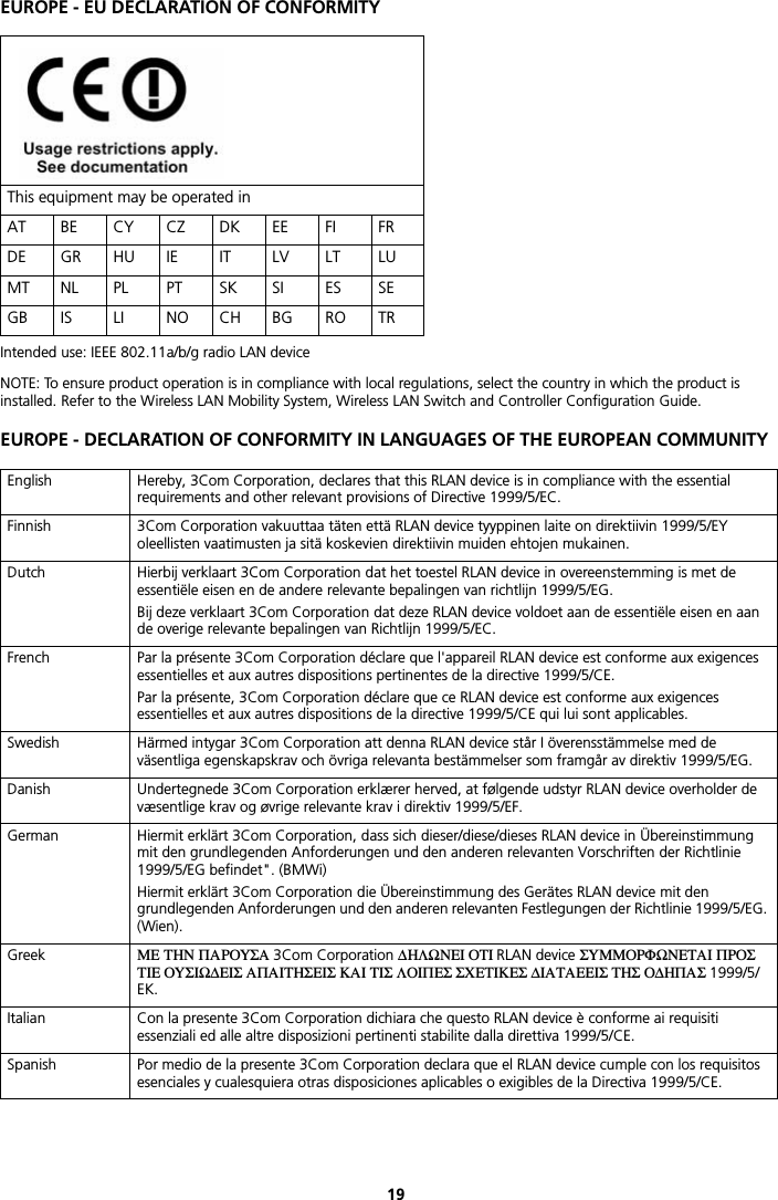 19EUROPE - EU DECLARATION OF CONFORMITYIntended use: IEEE 802.11a/b/g radio LAN deviceNOTE: To ensure product operation is in compliance with local regulations, select the country in which the product is installed. Refer to the Wireless LAN Mobility System, Wireless LAN Switch and Controller Configuration Guide.EUROPE - DECLARATION OF CONFORMITY IN LANGUAGES OF THE EUROPEAN COMMUNITYThis equipment may be operated inAT BE CY CZ DK EE FI FRDE GR HU IE IT LV LT LUMT NL PL PT SK SI ES SEGB IS LI NO CH BG RO TREnglish Hereby, 3Com Corporation, declares that this RLAN device is in compliance with the essential requirements and other relevant provisions of Directive 1999/5/EC.Finnish 3Com Corporation vakuuttaa täten että RLAN device tyyppinen laite on direktiivin 1999/5/EY oleellisten vaatimusten ja sitä koskevien direktiivin muiden ehtojen mukainen.Dutch Hierbij verklaart 3Com Corporation dat het toestel RLAN device in overeenstemming is met de essentiële eisen en de andere relevante bepalingen van richtlijn 1999/5/EG.Bij deze verklaart 3Com Corporation dat deze RLAN device voldoet aan de essentiële eisen en aan de overige relevante bepalingen van Richtlijn 1999/5/EC.French Par la présente 3Com Corporation déclare que l&apos;appareil RLAN device est conforme aux exigences essentielles et aux autres dispositions pertinentes de la directive 1999/5/CE.Par la présente, 3Com Corporation déclare que ce RLAN device est conforme aux exigences essentielles et aux autres dispositions de la directive 1999/5/CE qui lui sont applicables.Swedish Härmed intygar 3Com Corporation att denna RLAN device står I överensstämmelse med de väsentliga egenskapskrav och övriga relevanta bestämmelser som framgår av direktiv 1999/5/EG.Danish Undertegnede 3Com Corporation erklærer herved, at følgende udstyr RLAN device overholder de væsentlige krav og øvrige relevante krav i direktiv 1999/5/EF.German Hiermit erklärt 3Com Corporation, dass sich dieser/diese/dieses RLAN device in Übereinstimmung mit den grundlegenden Anforderungen und den anderen relevanten Vorschriften der Richtlinie 1999/5/EG befindet&quot;. (BMWi)Hiermit erklärt 3Com Corporation die Übereinstimmung des Gerätes RLAN device mit den grundlegenden Anforderungen und den anderen relevanten Festlegungen der Richtlinie 1999/5/EG. (Wien).Greek ΜΕ ΤΗΝ ΠΑΡΟΥΣΑ 3Com Corporation ΔΗΛΩΝΕΙ ΟΤΙ RLAN device ΣΥΜΜΟΡΦΩΝΕΤΑΙ ΠΡΟΣ ΤΙΕ ΟΥΣΙΩΔΕΙΣ ΑΠΑΙΤΗΣΕΙΣ ΚΑΙ ΤΙΣ ΛΟΙΠΕΣ ΣΧΕΤΙΚΕΣ ΔΙΑΤΑΕΕΙΣ ΤΗΣ ΟΔΗΠΑΣ 1999/5/EK.Italian Con la presente 3Com Corporation dichiara che questo RLAN device è conforme ai requisiti essenziali ed alle altre disposizioni pertinenti stabilite dalla direttiva 1999/5/CE.Spanish Por medio de la presente 3Com Corporation declara que el RLAN device cumple con los requisitos esenciales y cualesquiera otras disposiciones aplicables o exigibles de la Directiva 1999/5/CE.