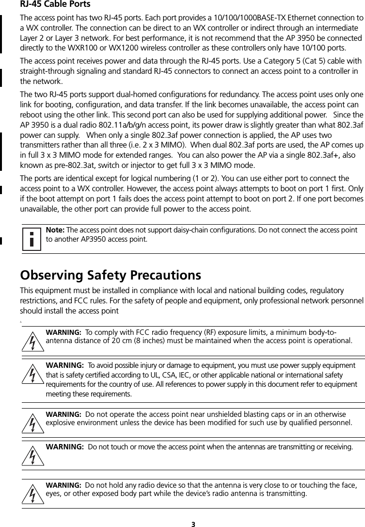 3RJ-45 Cable PortsThe access point has two RJ-45 ports. Each port provides a 10/100/1000BASE-TX Ethernet connection to a WX controller. The connection can be direct to an WX controller or indirect through an intermediate Layer 2 or Layer 3 network. For best performance, it is not recommend that the AP 3950 be connected directly to the WXR100 or WX1200 wireless controller as these controllers only have 10/100 ports.The access point receives power and data through the RJ-45 ports. Use a Category 5 (Cat 5) cable with straight-through signaling and standard RJ-45 connectors to connect an access point to a controller in the network. The two RJ-45 ports support dual-homed configurations for redundancy. The access point uses only one link for booting, configuration, and data transfer. If the link becomes unavailable, the access point can reboot using the other link. This second port can also be used for supplying additional power.   Since the AP 3950 is a dual radio 802.11a/b/g/n access point, its power draw is slightly greater than what 802.3af power can supply.   When only a single 802.3af power connection is applied, the AP uses two transmitters rather than all three (i.e. 2 x 3 MIMO).  When dual 802.3af ports are used, the AP comes up in full 3 x 3 MIMO mode for extended ranges.  You can also power the AP via a single 802.3af+, also known as pre-802.3at, switch or injector to get full 3 x 3 MIMO mode.The ports are identical except for logical numbering (1 or 2). You can use either port to connect the access point to a WX controller. However, the access point always attempts to boot on port 1 first. Only if the boot attempt on port 1 fails does the access point attempt to boot on port 2. If one port becomes unavailable, the other port can provide full power to the access point.Observing Safety PrecautionsThis equipment must be installed in compliance with local and national building codes, regulatory restrictions, and FCC rules. For the safety of people and equipment, only professional network personnel should install the access point.\Note: The access point does not support daisy-chain configurations. Do not connect the access point to another AP3950 access point.WARNING:  To comply with FCC radio frequency (RF) exposure limits, a minimum body-to-antenna distance of 20 cm (8 inches) must be maintained when the access point is operational.WARNING:  To avoid possible injury or damage to equipment, you must use power supply equipment that is safety certified according to UL, CSA, IEC, or other applicable national or international safety requirements for the country of use. All references to power supply in this document refer to equipment meeting these requirements.WARNING:  Do not operate the access point near unshielded blasting caps or in an otherwise explosive environment unless the device has been modified for such use by qualified personnel.WARNING:  Do not touch or move the access point when the antennas are transmitting or receiving.WARNING:  Do not hold any radio device so that the antenna is very close to or touching the face, eyes, or other exposed body part while the device’s radio antenna is transmitting.