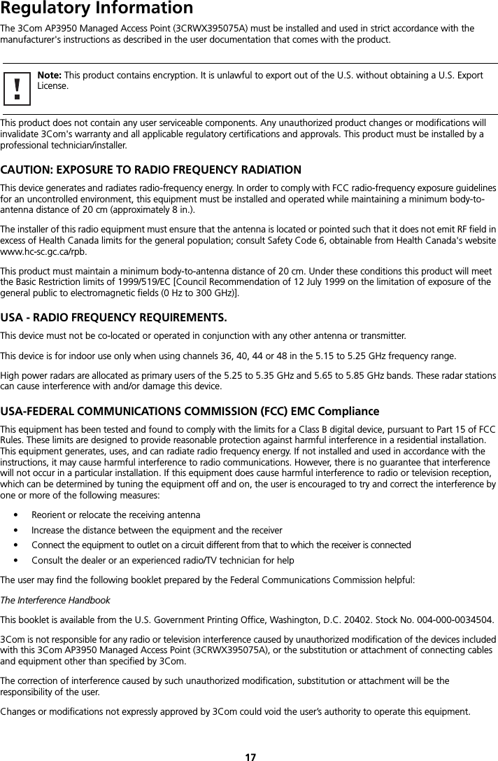 17Regulatory InformationThe 3Com AP3950 Managed Access Point (3CRWX395075A) must be installed and used in strict accordance with the manufacturer&apos;s instructions as described in the user documentation that comes with the product.This product does not contain any user serviceable components. Any unauthorized product changes or modifications will invalidate 3Com&apos;s warranty and all applicable regulatory certifications and approvals. This product must be installed by a professional technician/installer.CAUTION: EXPOSURE TO RADIO FREQUENCY RADIATIONThis device generates and radiates radio-frequency energy. In order to comply with FCC radio-frequency exposure guidelines for an uncontrolled environment, this equipment must be installed and operated while maintaining a minimum body-to-antenna distance of 20 cm (approximately 8 in.).The installer of this radio equipment must ensure that the antenna is located or pointed such that it does not emit RF field in excess of Health Canada limits for the general population; consult Safety Code 6, obtainable from Health Canada&apos;s website www.hc-sc.gc.ca/rpb.This product must maintain a minimum body-to-antenna distance of 20 cm. Under these conditions this product will meet the Basic Restriction limits of 1999/519/EC [Council Recommendation of 12 July 1999 on the limitation of exposure of the general public to electromagnetic fields (0 Hz to 300 GHz)].USA - RADIO FREQUENCY REQUIREMENTS.This device must not be co-located or operated in conjunction with any other antenna or transmitter.This device is for indoor use only when using channels 36, 40, 44 or 48 in the 5.15 to 5.25 GHz frequency range.High power radars are allocated as primary users of the 5.25 to 5.35 GHz and 5.65 to 5.85 GHz bands. These radar stations can cause interference with and/or damage this device.USA-FEDERAL COMMUNICATIONS COMMISSION (FCC) EMC ComplianceThis equipment has been tested and found to comply with the limits for a Class B digital device, pursuant to Part 15 of FCC Rules. These limits are designed to provide reasonable protection against harmful interference in a residential installation. This equipment generates, uses, and can radiate radio frequency energy. If not installed and used in accordance with the instructions, it may cause harmful interference to radio communications. However, there is no guarantee that interference will not occur in a particular installation. If this equipment does cause harmful interference to radio or television reception, which can be determined by tuning the equipment off and on, the user is encouraged to try and correct the interference by one or more of the following measures:• Reorient or relocate the receiving antenna• Increase the distance between the equipment and the receiver• Connect the equipment to outlet on a circuit different from that to which the receiver is connected• Consult the dealer or an experienced radio/TV technician for helpThe user may find the following booklet prepared by the Federal Communications Commission helpful:The Interference HandbookThis booklet is available from the U.S. Government Printing Office, Washington, D.C. 20402. Stock No. 004-000-0034504.3Com is not responsible for any radio or television interference caused by unauthorized modification of the devices included with this 3Com AP3950 Managed Access Point (3CRWX395075A), or the substitution or attachment of connecting cables and equipment other than specified by 3Com.The correction of interference caused by such unauthorized modification, substitution or attachment will be the responsibility of the user.Changes or modifications not expressly approved by 3Com could void the user’s authority to operate this equipment.Note: This product contains encryption. It is unlawful to export out of the U.S. without obtaining a U.S. Export License.