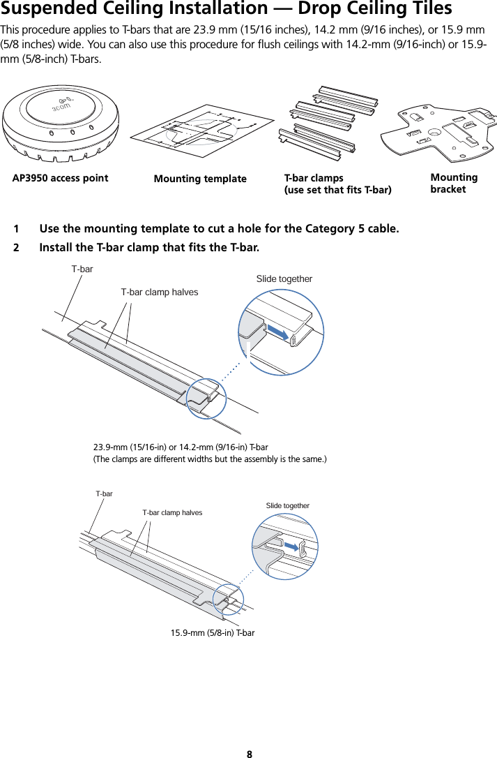 8Suspended Ceiling Installation — Drop Ceiling TilesThis procedure applies to T-bars that are 23.9 mm (15/16 inches), 14.2 mm (9/16 inches), or 15.9 mm  (5/8 inches) wide. You can also use this procedure for flush ceilings with 14.2-mm (9/16-inch) or 15.9-mm (5/8-inch) T-bars.1Use the mounting template to cut a hole for the Category 5 cable.2Install the T-bar clamp that fits the T-bar.T-bar clamps(use set that fits T-bar) MountingtemplateMountingbracketMobilitypointTMAP3950 access point Mounting template T-bar cl a m ps(use set that fits T-bar)MountingbracketT-barT-bar clamp halvesSlide together840-9502-0003T-barT-bar clamp halvesSlide together840-9502-006615.9-mm (5/8-in) T-bar23.9-mm (15/16-in) or 14.2-mm (9/16-in) T-bar(The clamps are different widths but the assembly is the same.)