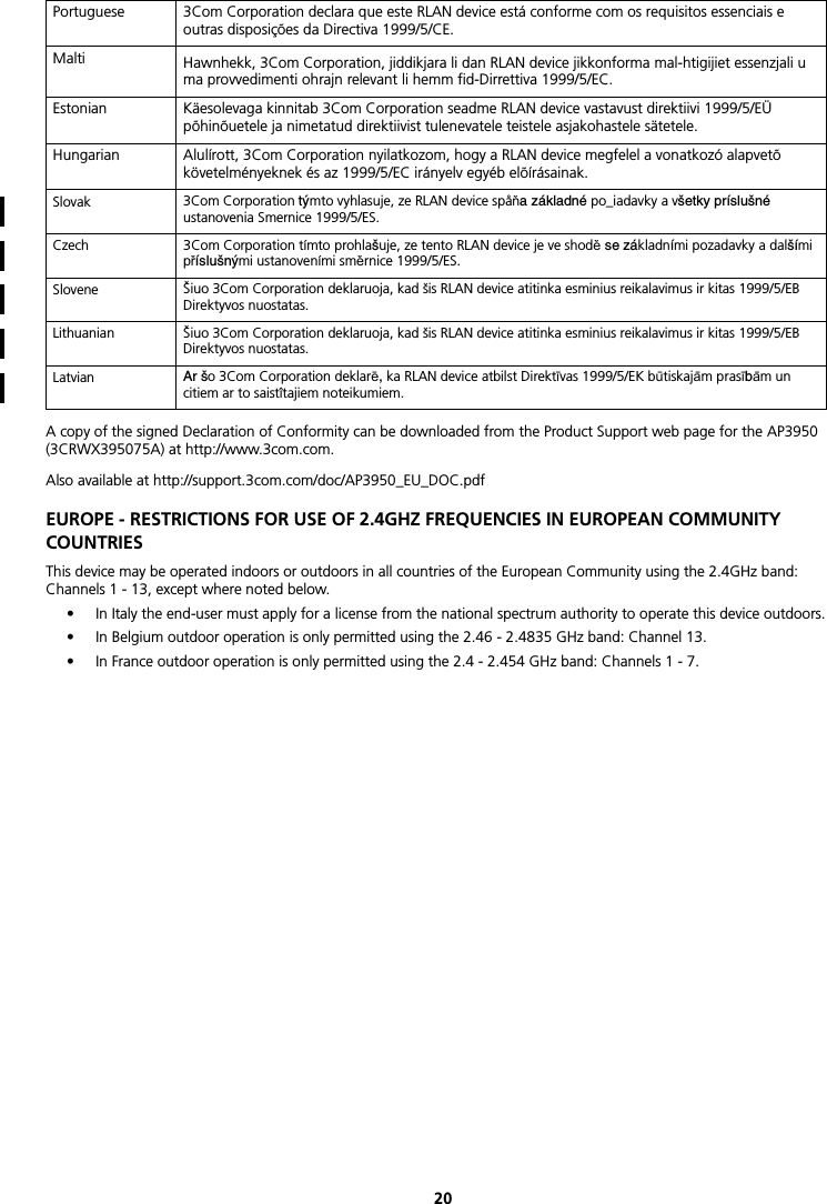 20A copy of the signed Declaration of Conformity can be downloaded from the Product Support web page for the AP3950 (3CRWX395075A) at http://www.3com.com.Also available at http://support.3com.com/doc/AP3950_EU_DOC.pdfEUROPE - RESTRICTIONS FOR USE OF 2.4GHZ FREQUENCIES IN EUROPEAN COMMUNITY COUNTRIESThis device may be operated indoors or outdoors in all countries of the European Community using the 2.4GHz band: Channels 1 - 13, except where noted below.• In Italy the end-user must apply for a license from the national spectrum authority to operate this device outdoors.• In Belgium outdoor operation is only permitted using the 2.46 - 2.4835 GHz band: Channel 13.• In France outdoor operation is only permitted using the 2.4 - 2.454 GHz band: Channels 1 - 7.Portuguese 3Com Corporation declara que este RLAN device está conforme com os requisitos essenciais e outras disposições da Directiva 1999/5/CE.Malti Hawnhekk, 3Com Corporation, jiddikjara li dan RLAN device jikkonforma mal-htigijiet essenzjali u ma provvedimenti ohrajn relevant li hemm fid-Dirrettiva 1999/5/EC.Estonian Käesolevaga kinnitab 3Com Corporation seadme RLAN device vastavust direktiivi 1999/5/EÜ põhinõuetele ja nimetatud direktiivist tulenevatele teistele asjakohastele sätetele. Hungarian Alulírott, 3Com Corporation nyilatkozom, hogy a RLAN device megfelel a vonatkozó alapvetõ követelményeknek és az 1999/5/EC irányelv egyéb elõírásainak.Slovak 3Com Corporation týmto vyhlasuje, ze RLAN device spåňa základné po_iadavky a všetky príslušné ustanovenia Smernice 1999/5/ES. Czech 3Com Corporation tímto prohlašuje, ze tento RLAN device je ve shodě se základními pozadavky a dalšími příslušnými ustanoveními směrnice 1999/5/ES. Slovene Šiuo 3Com Corporation deklaruoja, kad šis RLAN device atitinka esminius reikalavimus ir kitas 1999/5/EB Direktyvos nuostatas. Lithuanian Šiuo 3Com Corporation deklaruoja, kad šis RLAN device atitinka esminius reikalavimus ir kitas 1999/5/EB Direktyvos nuostatas. Latvian Ar šo 3Com Corporation deklarē, ka RLAN device atbilst Direktīvas 1999/5/EK būtiskajām prasībām un citiem ar to saistîtajiem noteikumiem.