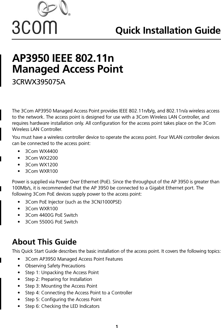 Quick Installation GuideAP3950 IEEE 802.11n  Managed Access Point3CRWX395075A 1The 3Com AP3950 Managed Access Point provides IEEE 802.11n/b/g, and 802.11n/a wireless access to the network. The access point is designed for use with a 3Com Wireless LAN Controller, and requires hardware installation only. All configuration for the access point takes place on the 3Com Wireless LAN Controller.You must have a wireless controller device to operate the access point. Four WLAN controller devices can be connected to the access point:• 3Com WX4400• 3Com WX2200• 3Com WX1200• 3Com WXR100Power is supplied via Power Over Ethernet (PoE). Since the throughput of the AP 3950 is greater than 100Mb/s, it is recommended that the AP 3950 be connected to a Gigabit Ethernet port. The following 3Com PoE devices supply power to the access point: • 3Com PoE Injector (such as the 3CNJ1000PSE)• 3Com WXR100• 3Com 4400G PoE Switch• 3Com 5500G PoE SwitchAbout This GuideThis Quick Start Guide describes the basic installation of the access point. It covers the following topics:•3Com AP3950 Managed Access Point Features•Observing Safety Precautions• Step 1: Unpacking the Access Point• Step 2: Preparing for Installation• Step 3: Mounting the Access Point• Step 4: Connecting the Access Point to a Controller• Step 5: Configuring the Access Point• Step 6: Checking the LED Indicators