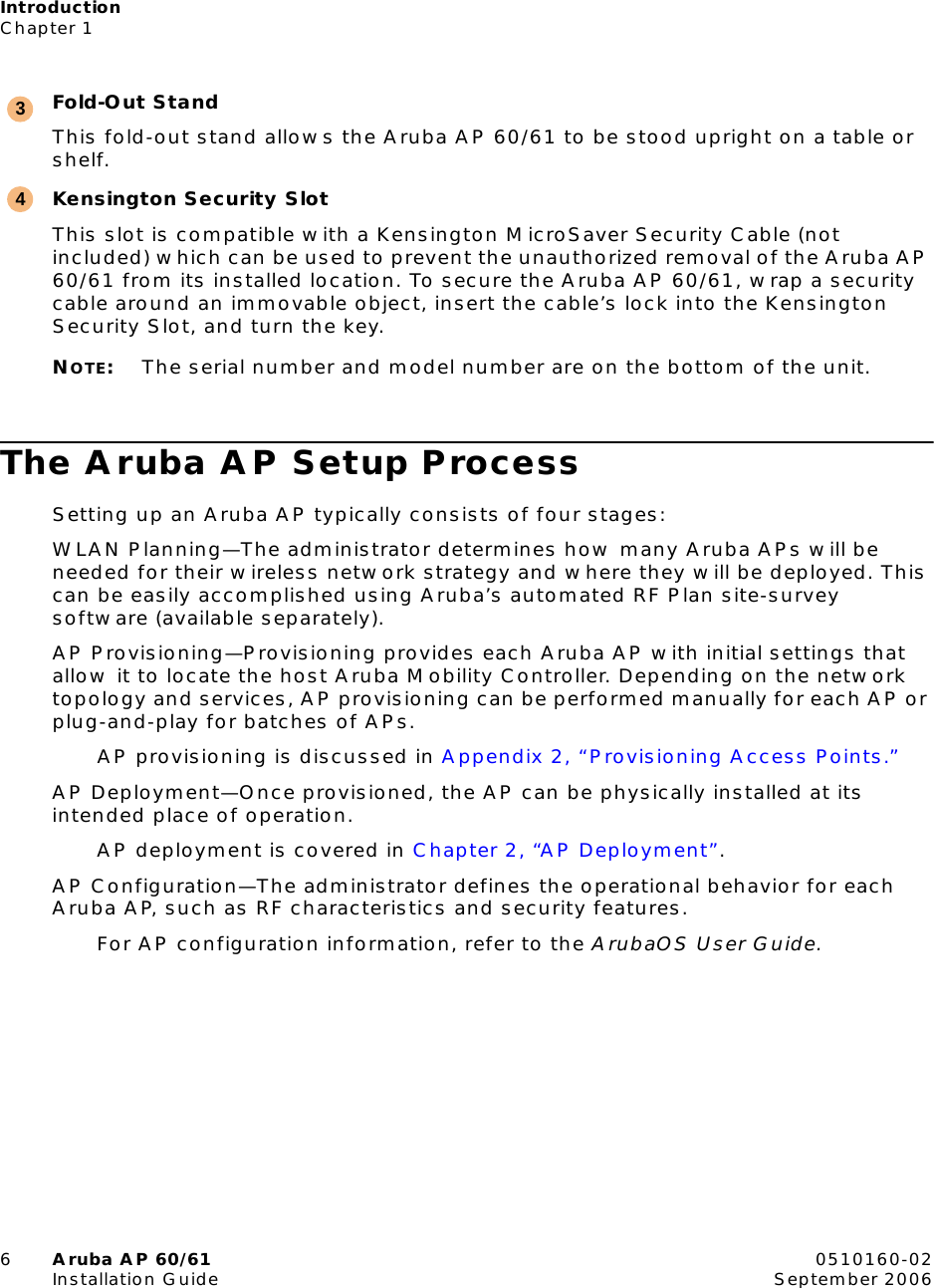 IntroductionChapter 16Aruba AP 60/61 0510160-02Installation Guide September 2006Fold-Out StandThis fold-out stand allows the Aruba AP 60/61 to be stood upright on a table or shelf.Kensington Security SlotThis slot is compatible with a Kensington MicroSaver Security Cable (not included) which can be used to prevent the unauthorized removal of the Aruba AP 60/61 from its installed location. To secure the Aruba AP 60/61, wrap a security cable around an immovable object, insert the cable’s lock into the Kensington Security Slot, and turn the key.NOTE:The serial number and model number are on the bottom of the unit.The Aruba AP Setup ProcessSetting up an Aruba AP typically consists of four stages:WLAN Planning—The administrator determines how many Aruba APs will be needed for their wireless network strategy and where they will be deployed. This can be easily accomplished using Aruba’s automated RF Plan site-survey software (available separately).AP Provisioning—Provisioning provides each Aruba AP with initial settings that allow it to locate the host Aruba Mobility Controller. Depending on the network topology and services, AP provisioning can be performed manually for each AP or plug-and-play for batches of APs.AP provisioning is discussed in Appendix 2, “Provisioning Access Points.”AP Deployment—Once provisioned, the AP can be physically installed at its intended place of operation.AP deployment is covered in Chapter 2, “AP Deployment”.AP Configuration—The administrator defines the operational behavior for each Aruba AP, such as RF characteristics and security features.For AP configuration information, refer to the ArubaOS User Guide.34