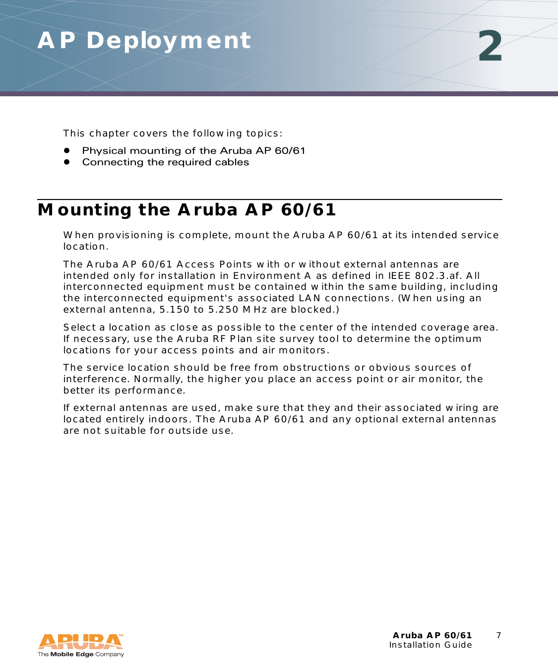 Aruba AP 60/61 7Installation GuideAP Deployment 2This chapter covers the following topics:zPhysical mounting of the Aruba AP 60/61zConnecting the required cablesMounting the Aruba AP 60/61When provisioning is complete, mount the Aruba AP 60/61 at its intended service location.The Aruba AP 60/61 Access Points with or without external antennas are intended only for installation in Environment A as defined in IEEE 802.3.af. All interconnected equipment must be contained within the same building, including the interconnected equipment&apos;s associated LAN connections. (When using an external antenna, 5.150 to 5.250 MHz are blocked.)Select a location as close as possible to the center of the intended coverage area. If necessary, use the Aruba RF Plan site survey tool to determine the optimum locations for your access points and air monitors.The service location should be free from obstructions or obvious sources of interference. Normally, the higher you place an access point or air monitor, the better its performance.If external antennas are used, make sure that they and their associated wiring are located entirely indoors. The Aruba AP 60/61 and any optional external antennas are not suitable for outside use.
