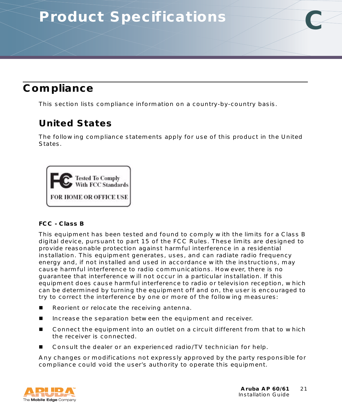 Aruba AP 60/61 21Installation GuideComplianceThis section lists compliance information on a country-by-country basis.United StatesThe following compliance statements apply for use of this product in the United States.FCC - Class B This equipment has been tested and found to comply with the limits for a Class B digital device, pursuant to part 15 of the FCC Rules. These limits are designed to provide reasonable protection against harmful interference in a residential installation. This equipment generates, uses, and can radiate radio frequency energy and, if not installed and used in accordance with the instructions, may cause harmful interference to radio communications. However, there is no guarantee that interference will not occur in a particular installation. If this equipment does cause harmful interference to radio or television reception, which can be determined by turning the equipment off and on, the user is encouraged to try to correct the interference by one or more of the following measures:Reorient or relocate the receiving antenna.Increase the separation between the equipment and receiver.Connect the equipment into an outlet on a circuit different from that to which the receiver is connected.Consult the dealer or an experienced radio/TV technician for help.Any changes or modifications not expressly approved by the party responsible for compliance could void the user’s authority to operate this equipment.Product Specifications C