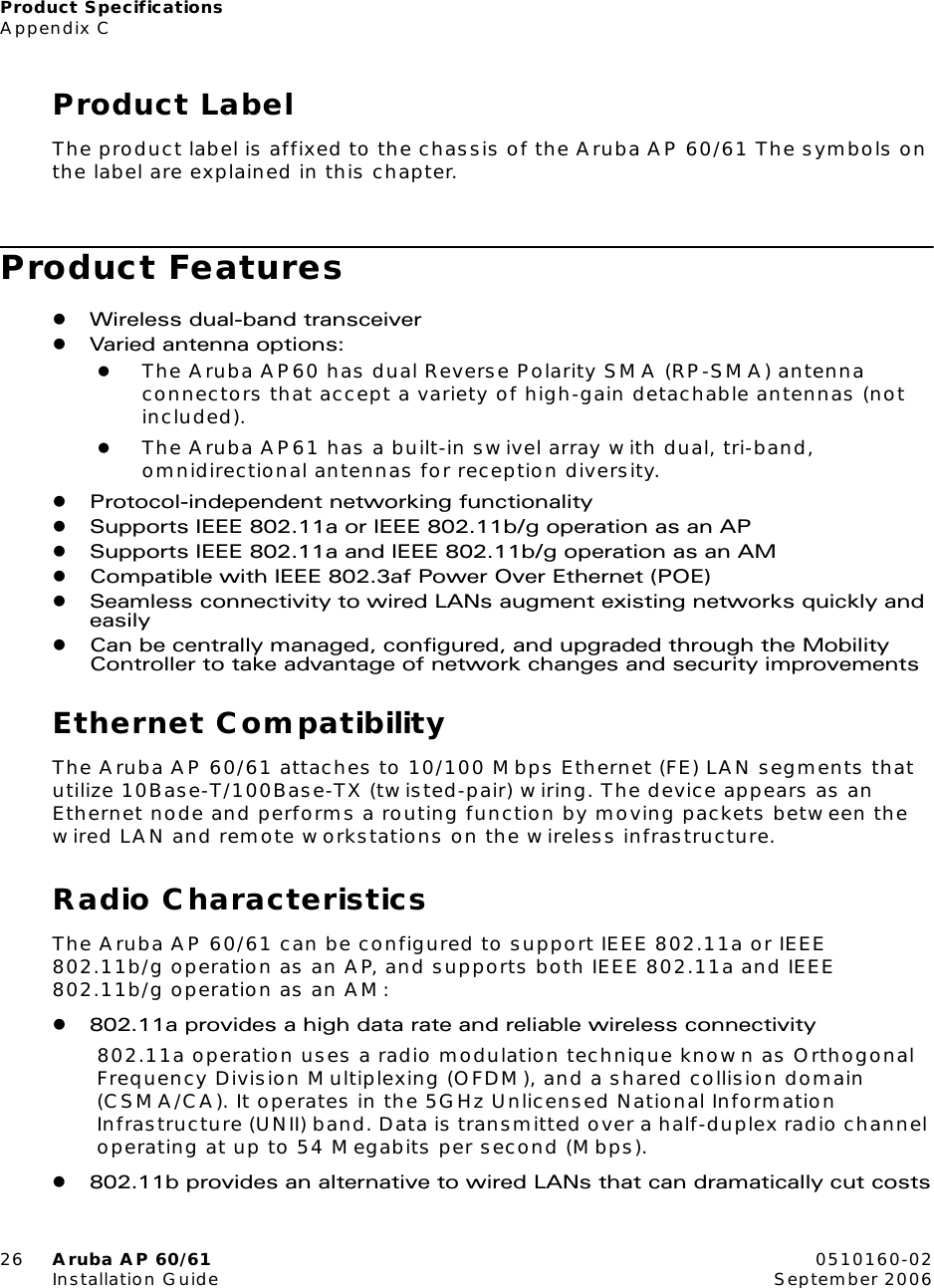 Product SpecificationsAppendix C26 Aruba AP 60/61 0510160-02Installation Guide September 2006Product LabelThe product label is affixed to the chassis of the Aruba AP 60/61 The symbols on the label are explained in this chapter.Product FeatureszWireless dual-band transceiverzVaried antenna options:zThe Aruba AP60 has dual Reverse Polarity SMA (RP-SMA) antenna connectors that accept a variety of high-gain detachable antennas (not included).zThe Aruba AP61 has a built-in swivel array with dual, tri-band, omnidirectional antennas for reception diversity.zProtocol-independent networking functionalityzSupports IEEE 802.11a or IEEE 802.11b/g operation as an APzSupports IEEE 802.11a and IEEE 802.11b/g operation as an AMzCompatible with IEEE 802.3af Power Over Ethernet (POE)zSeamless connectivity to wired LANs augment existing networks quickly and easilyzCan be centrally managed, configured, and upgraded through the Mobility Controller to take advantage of network changes and security improvementsEthernet CompatibilityThe Aruba AP 60/61 attaches to 10/100 Mbps Ethernet (FE) LAN segments that utilize 10Base-T/100Base-TX (twisted-pair) wiring. The device appears as an Ethernet node and performs a routing function by moving packets between the wired LAN and remote workstations on the wireless infrastructure.Radio CharacteristicsThe Aruba AP 60/61 can be configured to support IEEE 802.11a or IEEE 802.11b/g operation as an AP, and supports both IEEE 802.11a and IEEE 802.11b/g operation as an AM:z802.11a provides a high data rate and reliable wireless connectivity802.11a operation uses a radio modulation technique known as Orthogonal Frequency Division Multiplexing (OFDM), and a shared collision domain (CSMA/CA). It operates in the 5GHz Unlicensed National Information Infrastructure (UNII) band. Data is transmitted over a half-duplex radio channel operating at up to 54 Megabits per second (Mbps).z802.11b provides an alternative to wired LANs that can dramatically cut costs
