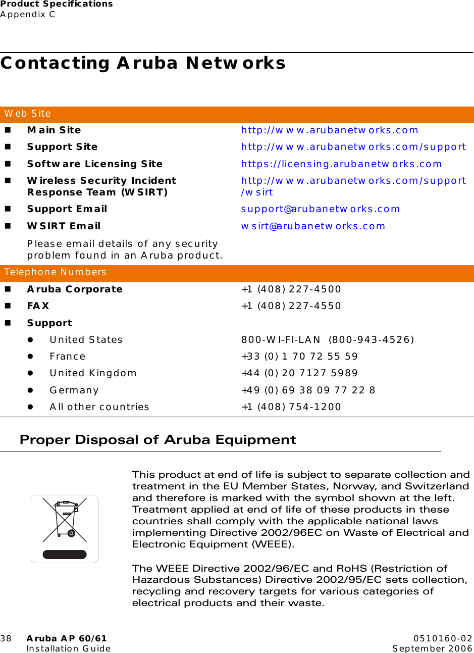 Product SpecificationsAppendix C38 Aruba AP 60/61 0510160-02Installation Guide September 2006Contacting Aruba NetworksProper Disposal of Aruba EquipmentThis product at end of life is subject to separate collection and treatment in the EU Member States, Norway, and Switzerland and therefore is marked with the symbol shown at the left. Treatment applied at end of life of these products in these countries shall comply with the applicable national laws implementing Directive 2002/96EC on Waste of Electrical and Electronic Equipment (WEEE).The WEEE Directive 2002/96/EC and RoHS (Restriction of Hazardous Substances) Directive 2002/95/EC sets collection, recycling and recovery targets for various categories of electrical products and their waste.Web SiteMain Site http://www.arubanetworks.comSupport Site http://www.arubanetworks.com/supportSoftware Licensing Site https://licensing.arubanetworks.comWireless Security Incident Response Team (WSIRT) http://www.arubanetworks.com/support/wsirtSupport Email support@arubanetworks.comWSIRT EmailPlease email details of any security problem found in an Aruba product.wsirt@arubanetworks.comTelephone NumbersAruba Corporate +1 (408) 227-4500FAX +1 (408) 227-4550SupportzUnited States 800-WI-FI-LAN (800-943-4526)zFrance +33 (0) 1 70 72 55 59zUnited Kingdom +44 (0) 20 7127 5989zGermany +49 (0) 69 38 09 77 22 8zAll other countries +1 (408) 754-1200
