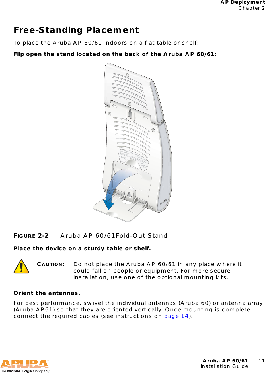 Aruba AP 60/61 11Installation GuideAP DeploymentChapter 2Free-Standing PlacementTo place the Aruba AP 60/61 indoors on a flat table or shelf:Flip open the stand located on the back of the Aruba AP 60/61:FIGURE 2-2 Aruba AP 60/61Fold-Out StandPlace the device on a sturdy table or shelf.Orient the antennas.For best performance, swivel the individual antennas (Aruba 60) or antenna array (Aruba AP61) so that they are oriented vertically. Once mounting is complete, connect the required cables (see instructions on page 14).CAUTION:Do not place the Aruba AP 60/61 in any place where it could fall on people or equipment. For more secure installation, use one of the optional mounting kits.