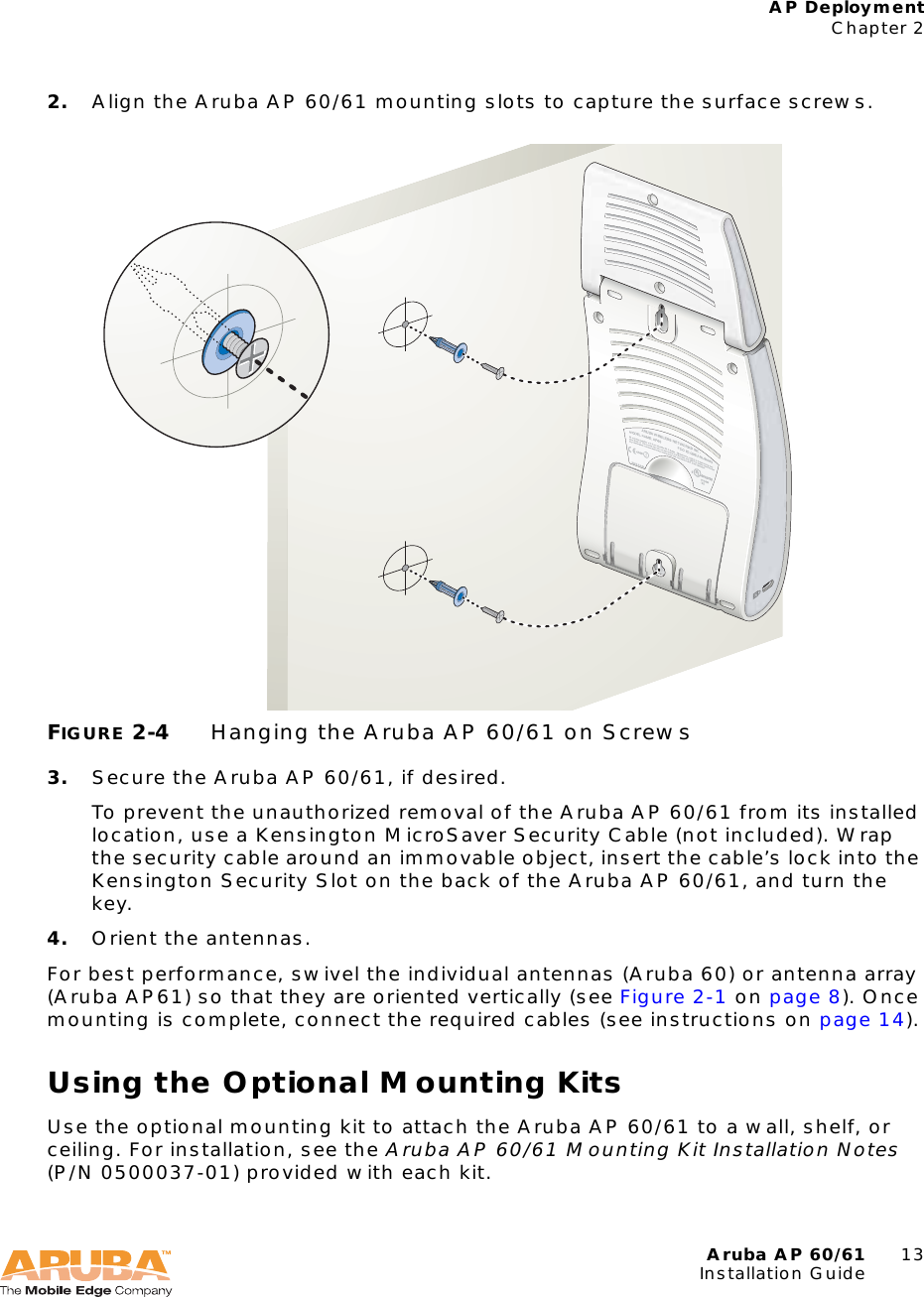 Aruba AP 60/61 13Installation GuideAP DeploymentChapter 22. Align the Aruba AP 60/61 mounting slots to capture the surface screws.FIGURE 2-4 Hanging the Aruba AP 60/61 on Screws3. Secure the Aruba AP 60/61, if desired.To prevent the unauthorized removal of the Aruba AP 60/61 from its installed location, use a Kensington MicroSaver Security Cable (not included). Wrap the security cable around an immovable object, insert the cable’s lock into the Kensington Security Slot on the back of the Aruba AP 60/61, and turn the key.4. Orient the antennas.For best performance, swivel the individual antennas (Aruba 60) or antenna array (Aruba AP61) so that they are oriented vertically (see Figure 2-1 on page 8). Once mounting is complete, connect the required cables (see instructions on page 14).Using the Optional Mounting KitsUse the optional mounting kit to attach the Aruba AP 60/61 to a wall, shelf, or ceiling. For installation, see the Aruba AP 60/61 Mounting Kit Installation Notes (P/N 0500037-01) provided with each kit.