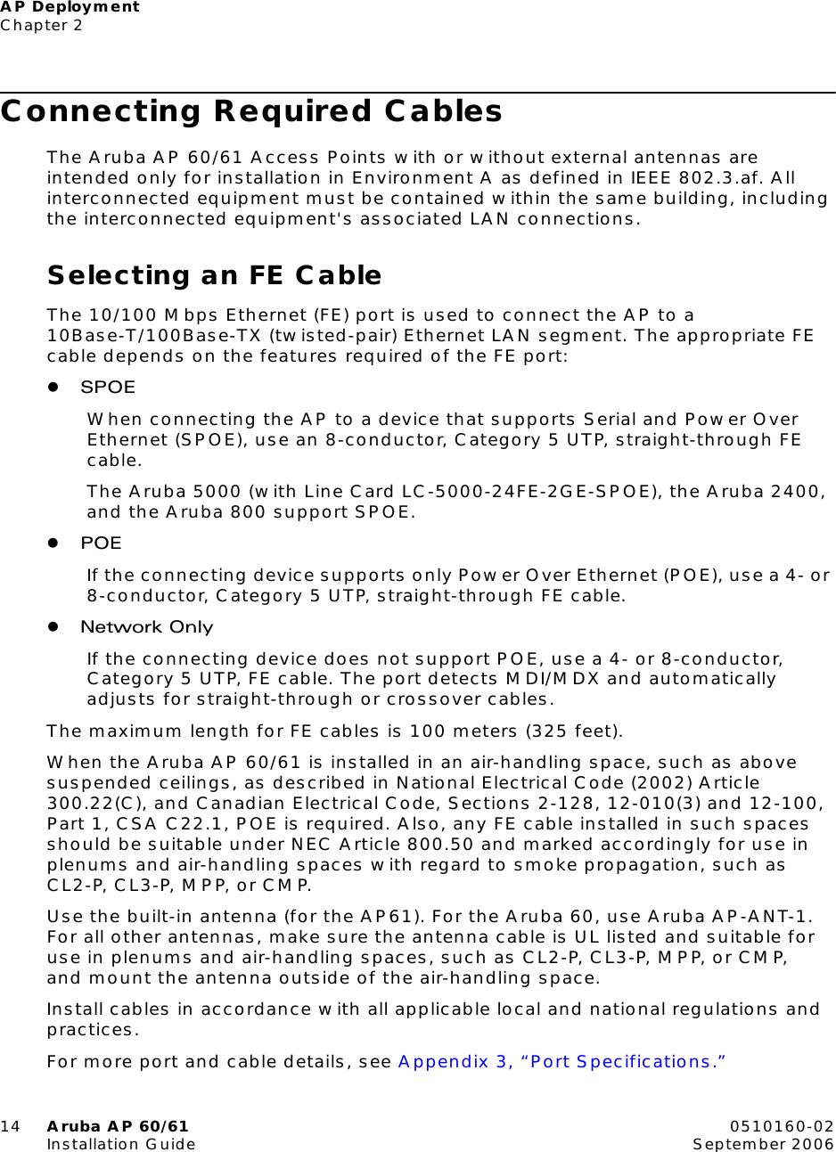 AP DeploymentChapter 214 Aruba AP 60/61 0510160-02Installation Guide September 2006Connecting Required CablesThe Aruba AP 60/61 Access Points with or without external antennas are intended only for installation in Environment A as defined in IEEE 802.3.af. All interconnected equipment must be contained within the same building, including the interconnected equipment&apos;s associated LAN connections.Selecting an FE CableThe 10/100 Mbps Ethernet (FE) port is used to connect the AP to a 10Base-T/100Base-TX (twisted-pair) Ethernet LAN segment. The appropriate FE cable depends on the features required of the FE port:zSPOEWhen connecting the AP to a device that supports Serial and Power Over Ethernet (SPOE), use an 8-conductor, Category 5 UTP, straight-through FE cable.The Aruba 5000 (with Line Card LC-5000-24FE-2GE-SPOE), the Aruba 2400, and the Aruba 800 support SPOE.zPOEIf the connecting device supports only Power Over Ethernet (POE), use a 4- or 8-conductor, Category 5 UTP, straight-through FE cable.zNetwork OnlyIf the connecting device does not support POE, use a 4- or 8-conductor, Category 5 UTP, FE cable. The port detects MDI/MDX and automatically adjusts for straight-through or crossover cables.The maximum length for FE cables is 100 meters (325 feet).When the Aruba AP 60/61 is installed in an air-handling space, such as above suspended ceilings, as described in National Electrical Code (2002) Article 300.22(C), and Canadian Electrical Code, Sections 2-128, 12-010(3) and 12-100, Part 1, CSA C22.1, POE is required. Also, any FE cable installed in such spaces should be suitable under NEC Article 800.50 and marked accordingly for use in plenums and air-handling spaces with regard to smoke propagation, such as CL2-P, CL3-P, MPP, or CMP.Use the built-in antenna (for the AP61). For the Aruba 60, use Aruba AP-ANT-1. For all other antennas, make sure the antenna cable is UL listed and suitable for use in plenums and air-handling spaces, such as CL2-P, CL3-P, MPP, or CMP, and mount the antenna outside of the air-handling space.Install cables in accordance with all applicable local and national regulations and practices.For more port and cable details, see Appendix 3, “Port Specifications.”