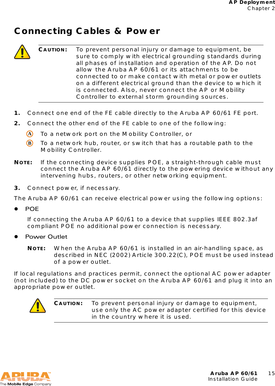 Aruba AP 60/61 15Installation GuideAP DeploymentChapter 2Connecting Cables &amp; Power1. Connect one end of the FE cable directly to the Aruba AP 60/61 FE port.2. Connect the other end of the FE cable to one of the following:To a network port on the Mobility Controller, orTo a network hub, router, or switch that has a routable path to the Mobility Controller.NOTE:If the connecting device supplies POE, a straight-through cable must connect the Aruba AP 60/61 directly to the powering device without any intervening hubs, routers, or other networking equipment.3. Connect power, if necessary.The Aruba AP 60/61 can receive electrical power using the following options:zPOEIf connecting the Aruba AP 60/61 to a device that supplies IEEE 802.3af compliant POE no additional power connection is necessary.zPower OutletNOTE:When the Aruba AP 60/61 is installed in an air-handling space, as described in NEC (2002) Article 300.22(C), POE must be used instead of a power outlet.If local regulations and practices permit, connect the optional AC power adapter (not included) to the DC power socket on the Aruba AP 60/61 and plug it into an appropriate power outlet.CAUTION:To prevent personal injury or damage to equipment, be sure to comply with electrical grounding standards during all phases of installation and operation of the AP. Do not allow the Aruba AP 60/61 or its attachments to be connected to or make contact with metal or power outlets on a different electrical ground than the device to which it is connected. Also, never connect the AP or Mobility Controller to external storm grounding sources.CAUTION:To prevent personal injury or damage to equipment, use only the AC power adapter certified for this device in the country where it is used.AB