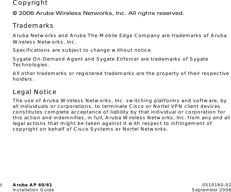 ii Aruba AP 60/61 0510160-02Installation Guide September 2006Copyright© 2006 Aruba Wireless Networks, Inc. All rights reserved.TrademarksAruba Networks and Aruba The Mobile Edge Company are trademarks of Aruba Wireless Networks, Inc. Specifications are subject to change without notice.Sygate On-Demand Agent and Sygate Enforcer are trademarks of Sygate Technologies.All other trademarks or registered trademarks are the property of their respective holders.Legal NoticeThe use of Aruba Wireless Networks, Inc. switching platforms and software, by all individuals or corporations, to terminate Cisco or Nortel VPN client devices constitutes complete acceptance of liability by that individual or corporation for this action and indemnifies, in full, Aruba Wireless Networks, Inc. from any and all legal actions that might be taken against it with respect to infringement of copyright on behalf of Cisco Systems or Nortel Networks.