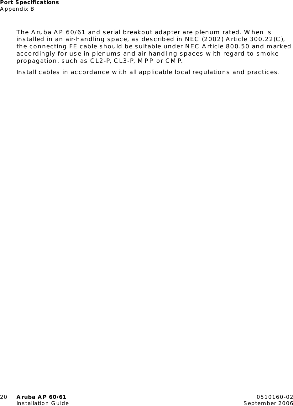 Port SpecificationsAppendix B20 Aruba AP 60/61 0510160-02Installation Guide September 2006The Aruba AP 60/61 and serial breakout adapter are plenum rated. When is installed in an air-handling space, as described in NEC (2002) Article 300.22(C), the connecting FE cable should be suitable under NEC Article 800.50 and marked accordingly for use in plenums and air-handling spaces with regard to smoke propagation, such as CL2-P, CL3-P, MPP or CMP.Install cables in accordance with all applicable local regulations and practices.