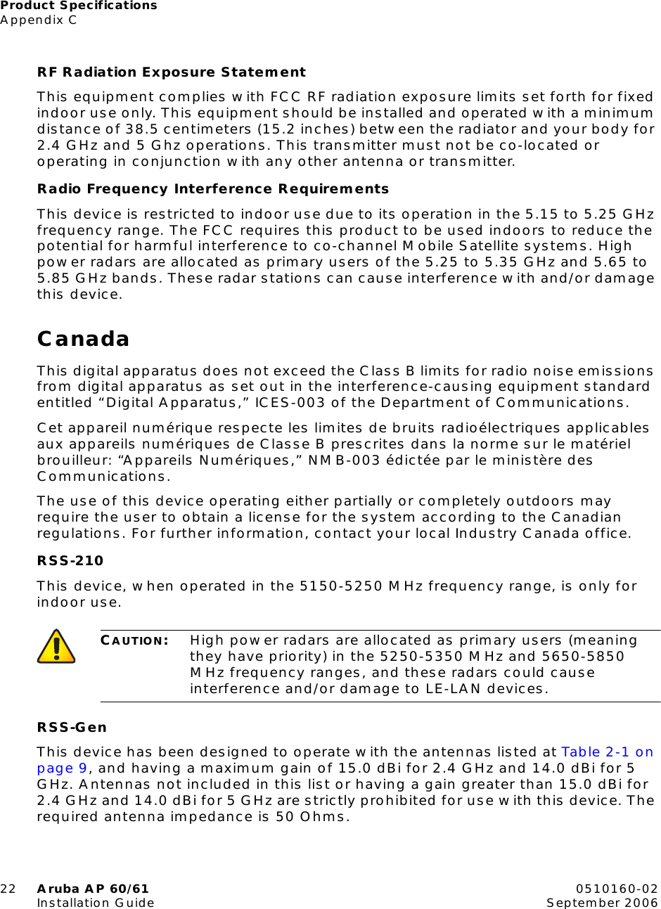 Product SpecificationsAppendix C22 Aruba AP 60/61 0510160-02Installation Guide September 2006RF Radiation Exposure StatementThis equipment complies with FCC RF radiation exposure limits set forth for fixed indoor use only. This equipment should be installed and operated with a minimum distance of 38.5 centimeters (15.2 inches) between the radiator and your body for 2.4 GHz and 5 Ghz operations. This transmitter must not be co-located or operating in conjunction with any other antenna or transmitter.Radio Frequency Interference RequirementsThis device is restricted to indoor use due to its operation in the 5.15 to 5.25 GHz frequency range. The FCC requires this product to be used indoors to reduce the potential for harmful interference to co-channel Mobile Satellite systems. High power radars are allocated as primary users of the 5.25 to 5.35 GHz and 5.65 to 5.85 GHz bands. These radar stations can cause interference with and/or damage this device.CanadaThis digital apparatus does not exceed the Class B limits for radio noise emissions from digital apparatus as set out in the interference-causing equipment standard entitled “Digital Apparatus,” ICES-003 of the Department of Communications.Cet appareil numérique respecte les limites de bruits radioélectriques applicables aux appareils numériques de Classe B prescrites dans la norme sur le matériel brouilleur: “Appareils Numériques,” NMB-003 édictée par le ministère des Communications.The use of this device operating either partially or completely outdoors may require the user to obtain a license for the system according to the Canadian regulations. For further information, contact your local Industry Canada office.RSS-210This device, when operated in the 5150-5250 MHz frequency range, is only for indoor use. RSS-GenThis device has been designed to operate with the antennas listed at Table 2-1 on page 9, and having a maximum gain of 15.0 dBi for 2.4 GHz and 14.0 dBi for 5 GHz. Antennas not included in this list or having a gain greater than 15.0 dBi for 2.4 GHz and 14.0 dBi for 5 GHz are strictly prohibited for use with this device. The required antenna impedance is 50 Ohms.CAUTION:High power radars are allocated as primary users (meaning they have priority) in the 5250-5350 MHz and 5650-5850 MHz frequency ranges, and these radars could cause interference and/or damage to LE-LAN devices.