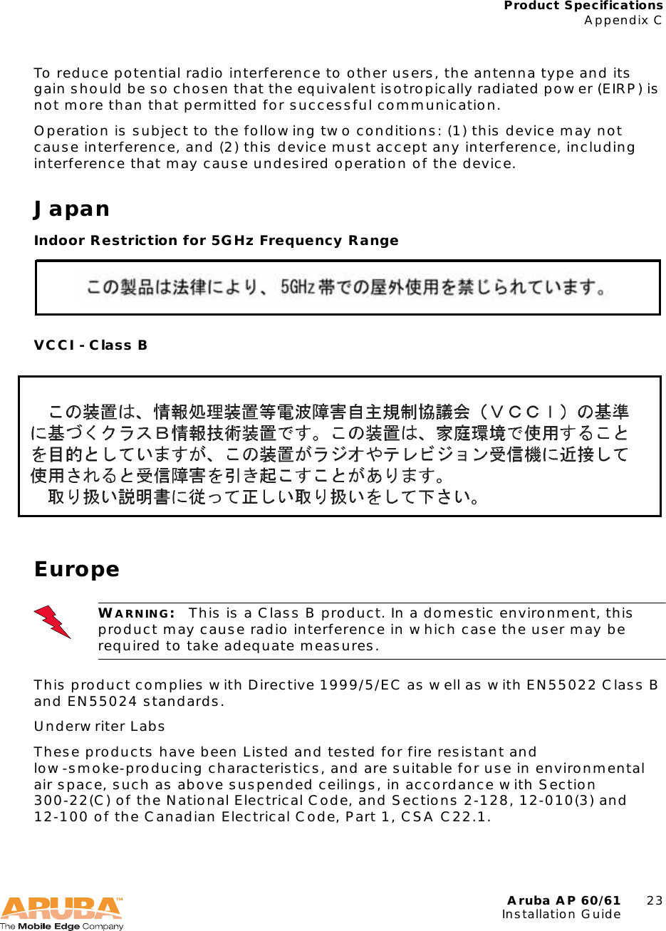 Aruba AP 60/61 23Installation GuideProduct SpecificationsAppendix CTo reduce potential radio interference to other users, the antenna type and its gain should be so chosen that the equivalent isotropically radiated power (EIRP) is not more than that permitted for successful communication.Operation is subject to the following two conditions: (1) this device may not cause interference, and (2) this device must accept any interference, including interference that may cause undesired operation of the device.JapanIndoor Restriction for 5GHz Frequency RangeVCCI - Class BEuropeThis product complies with Directive 1999/5/EC as well as with EN55022 Class B and EN55024 standards.Underwriter LabsThese products have been Listed and tested for fire resistant and low-smoke-producing characteristics, and are suitable for use in environmental air space, such as above suspended ceilings, in accordance with Section 300-22(C) of the National Electrical Code, and Sections 2-128, 12-010(3) and 12-100 of the Canadian Electrical Code, Part 1, CSA C22.1.WARNING:This is a Class B product. In a domestic environment, this product may cause radio interference in which case the user may be required to take adequate measures.