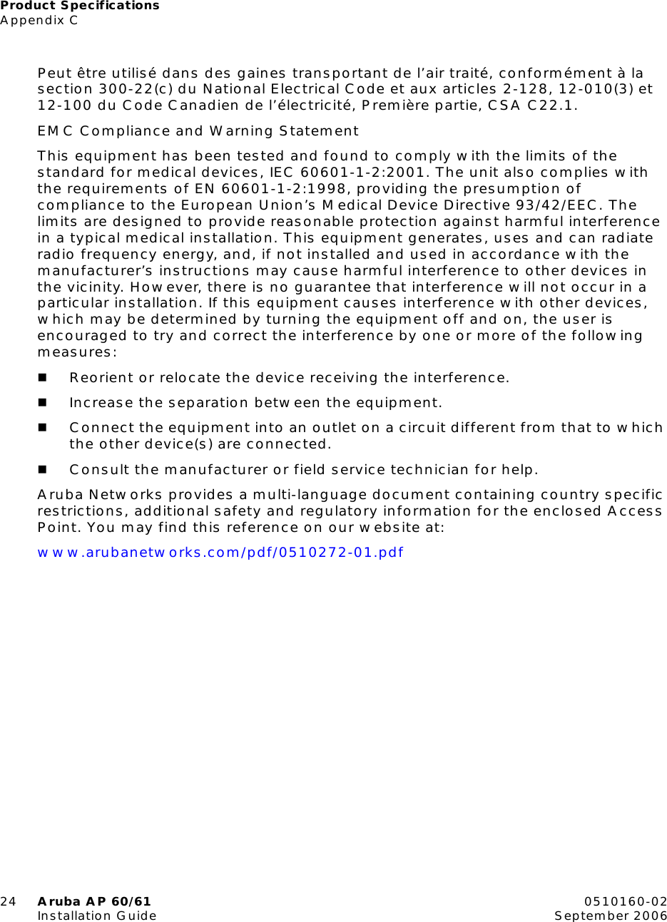 Product SpecificationsAppendix C24 Aruba AP 60/61 0510160-02Installation Guide September 2006Peut être utilisé dans des gaines transportant de l’air traité, conformément à la section 300-22(c) du National Electrical Code et aux articles 2-128, 12-010(3) et 12-100 du Code Canadien de l’électricité, Première partie, CSA C22.1.EMC Compliance and Warning StatementThis equipment has been tested and found to comply with the limits of the standard for medical devices, IEC 60601-1-2:2001. The unit also complies with the requirements of EN 60601-1-2:1998, providing the presumption of compliance to the European Union’s Medical Device Directive 93/42/EEC. The limits are designed to provide reasonable protection against harmful interference in a typical medical installation. This equipment generates, uses and can radiate radio frequency energy, and, if not installed and used in accordance with the manufacturer’s instructions may cause harmful interference to other devices in the vicinity. However, there is no guarantee that interference will not occur in a particular installation. If this equipment causes interference with other devices, which may be determined by turning the equipment off and on, the user is encouraged to try and correct the interference by one or more of the following measures:Reorient or relocate the device receiving the interference.Increase the separation between the equipment.Connect the equipment into an outlet on a circuit different from that to which the other device(s) are connected.Consult the manufacturer or field service technician for help.Aruba Networks provides a multi-language document containing country specific restrictions, additional safety and regulatory information for the enclosed Access Point. You may find this reference on our website at:www.arubanetworks.com/pdf/0510272-01.pdf