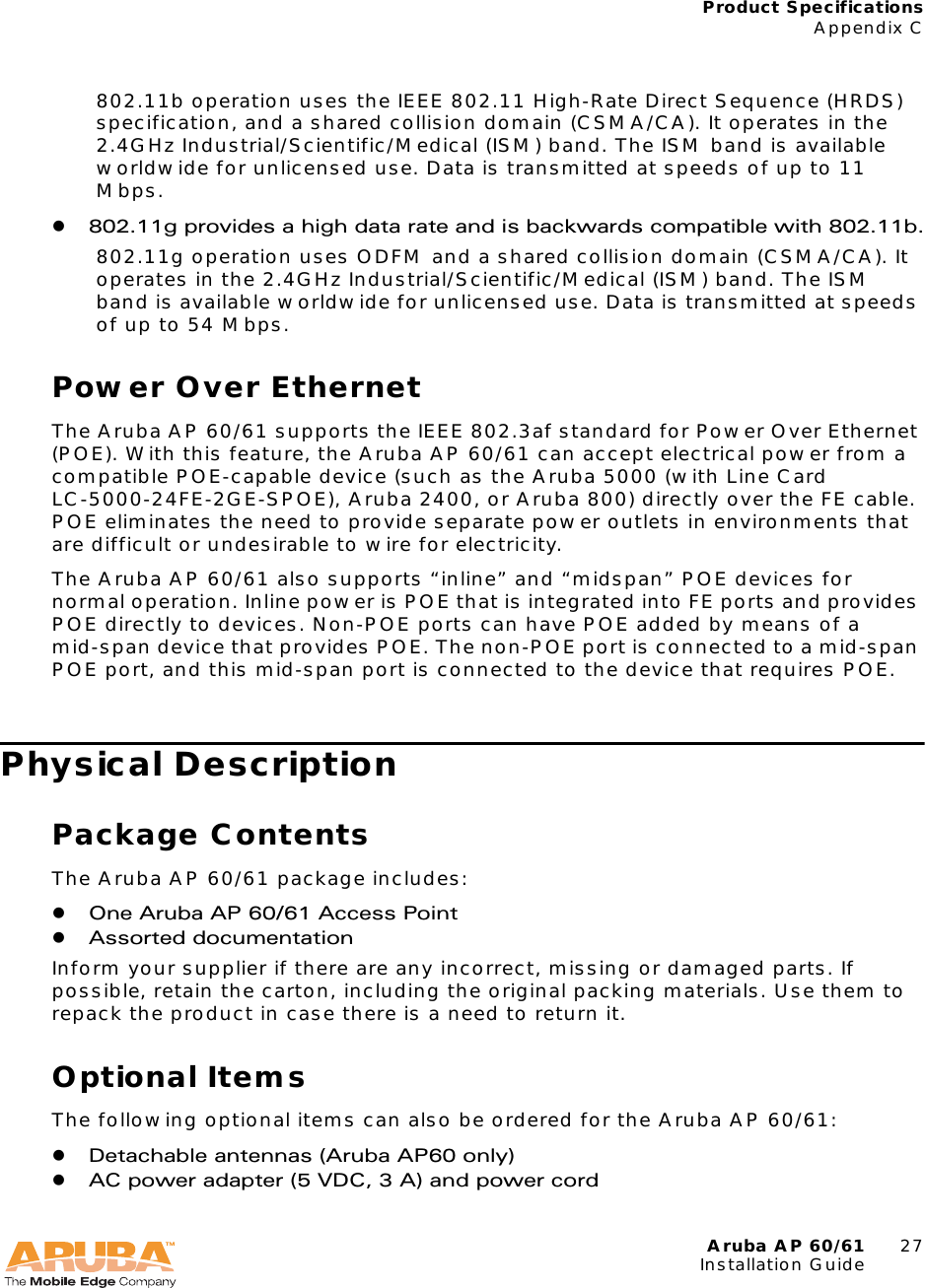 Aruba AP 60/61 27Installation GuideProduct SpecificationsAppendix C802.11b operation uses the IEEE 802.11 High-Rate Direct Sequence (HRDS) specification, and a shared collision domain (CSMA/CA). It operates in the 2.4GHz Industrial/Scientific/Medical (ISM) band. The ISM band is available worldwide for unlicensed use. Data is transmitted at speeds of up to 11 Mbps.z802.11g provides a high data rate and is backwards compatible with 802.11b.802.11g operation uses ODFM and a shared collision domain (CSMA/CA). It operates in the 2.4GHz Industrial/Scientific/Medical (ISM) band. The ISM band is available worldwide for unlicensed use. Data is transmitted at speeds of up to 54 Mbps.Power Over EthernetThe Aruba AP 60/61 supports the IEEE 802.3af standard for Power Over Ethernet (POE). With this feature, the Aruba AP 60/61 can accept electrical power from a compatible POE-capable device (such as the Aruba 5000 (with Line Card LC-5000-24FE-2GE-SPOE), Aruba 2400, or Aruba 800) directly over the FE cable. POE eliminates the need to provide separate power outlets in environments that are difficult or undesirable to wire for electricity.The Aruba AP 60/61 also supports “inline” and “midspan” POE devices for normal operation. Inline power is POE that is integrated into FE ports and provides POE directly to devices. Non-POE ports can have POE added by means of a mid-span device that provides POE. The non-POE port is connected to a mid-span POE port, and this mid-span port is connected to the device that requires POE.Physical DescriptionPackage ContentsThe Aruba AP 60/61 package includes:zOne Aruba AP 60/61 Access PointzAssorted documentationInform your supplier if there are any incorrect, missing or damaged parts. If possible, retain the carton, including the original packing materials. Use them to repack the product in case there is a need to return it.Optional ItemsThe following optional items can also be ordered for the Aruba AP 60/61:zDetachable antennas (Aruba AP60 only)zAC power adapter (5 VDC, 3 A) and power cord